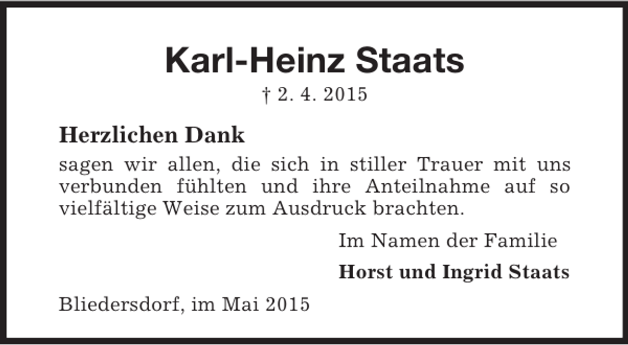 <p>Karl-Heinz Staats<br />† 2. 4. 2015<br />Herzlichen Dank<br />sagen wir allen, die sich in stiller Trauer mit uns verbunden fühlten und ihre Anteilnahme auf so vielfältige Weise zum Ausdruck brachten.<br />Im Namen der Familie<br />Horst und Ingrid Staats<br />Bliedersdorf, im Mai 2015</p>