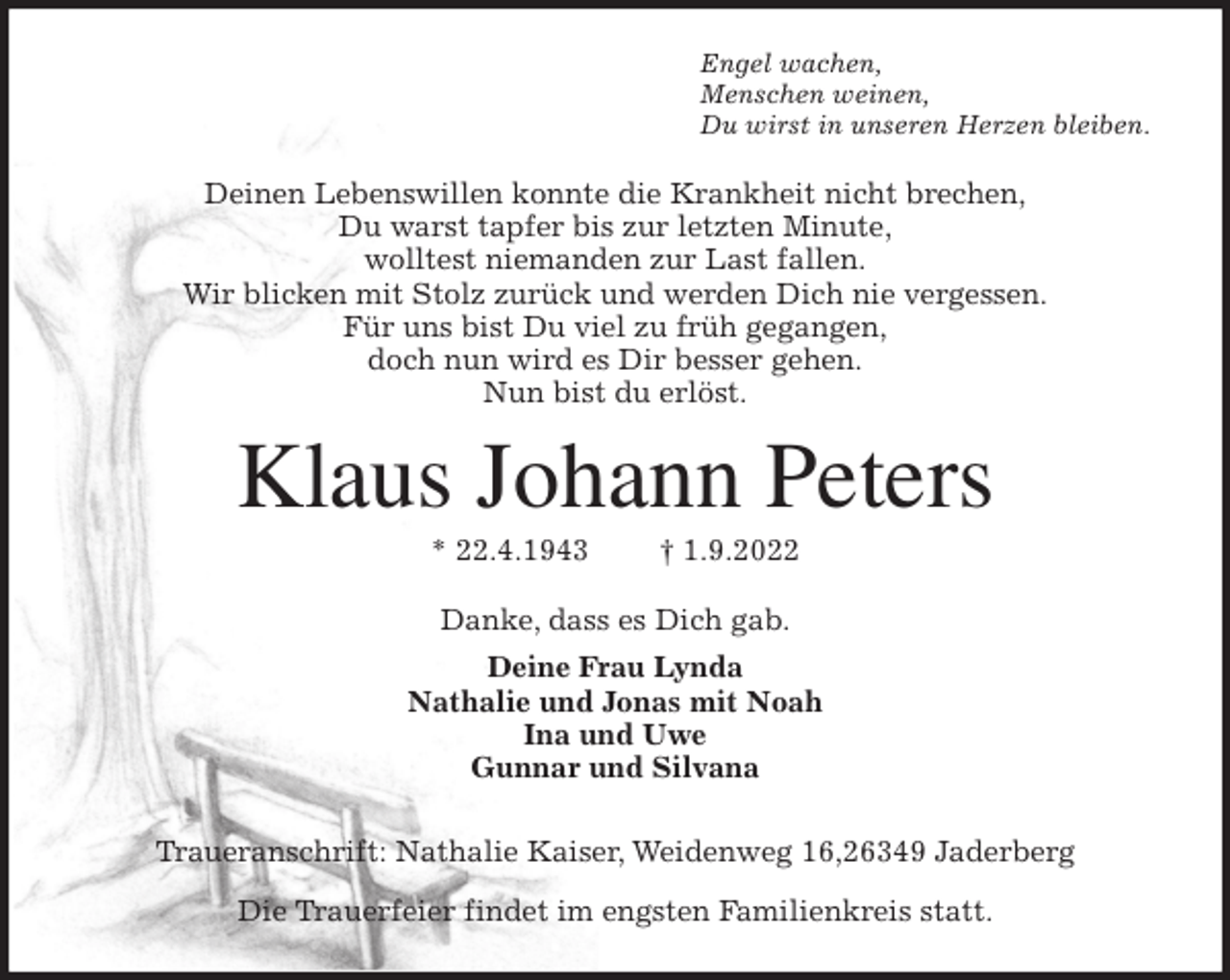 <p>Engel wachen,<br />Menschen weinen,<br />Du wirst in unseren Herzen bleiben.<br />Deinen Lebenswillen konnte die Krankheit nicht brechen,<br />Du warst tapfer bis zur letzten Minute,<br />wolltest niemanden zur Last fallen.<br />Wir blicken mit Stolz zurück und werden Dich nie vergessen.<br />Für uns bist Du viel zu früh gegangen,<br />doch nun wird es Dir besser gehen.<br />Nun bist du erlöst.<br />Klaus Johann Peters<br />* 22.4.1943 † 1.9.2022<br />Danke, dass es Dich gab.<br />Deine Frau Lynda<br />Nathalie und Jonas mit Noah<br />Ina und Uwe<br />Gunnar und Silvana<br />Traueranschrift: Nathalie Kaiser, Weidenweg 16,26349 Jaderberg<br />Die Trauerfeier findet im engsten Familienkreis statt.</p>