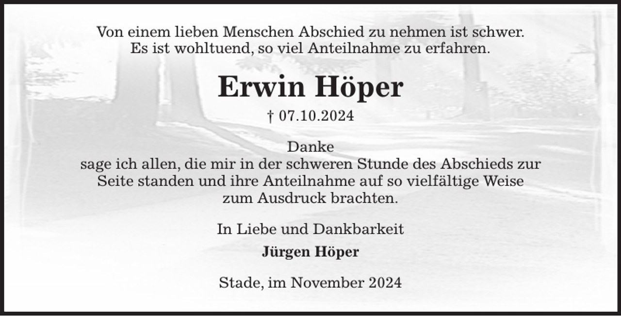 <p>Von einem lieben Menschen Abschied zu nehmen ist schwer.<br />Es ist wohltuend, so viel Anteilnahme zu erfahren.<br />Erwin Höper<br />† 07.10.2024<br />Danke<br />sage ich allen, die mir in der schweren Stunde des Abschieds zur<br />Seite standen und ihre Anteilnahme auf so vielfältige Weise<br />zum Ausdruck brachten.<br />In Liebe und Dankbarkeit<br />Jürgen Höper<br />Stade, im November 2024</p>