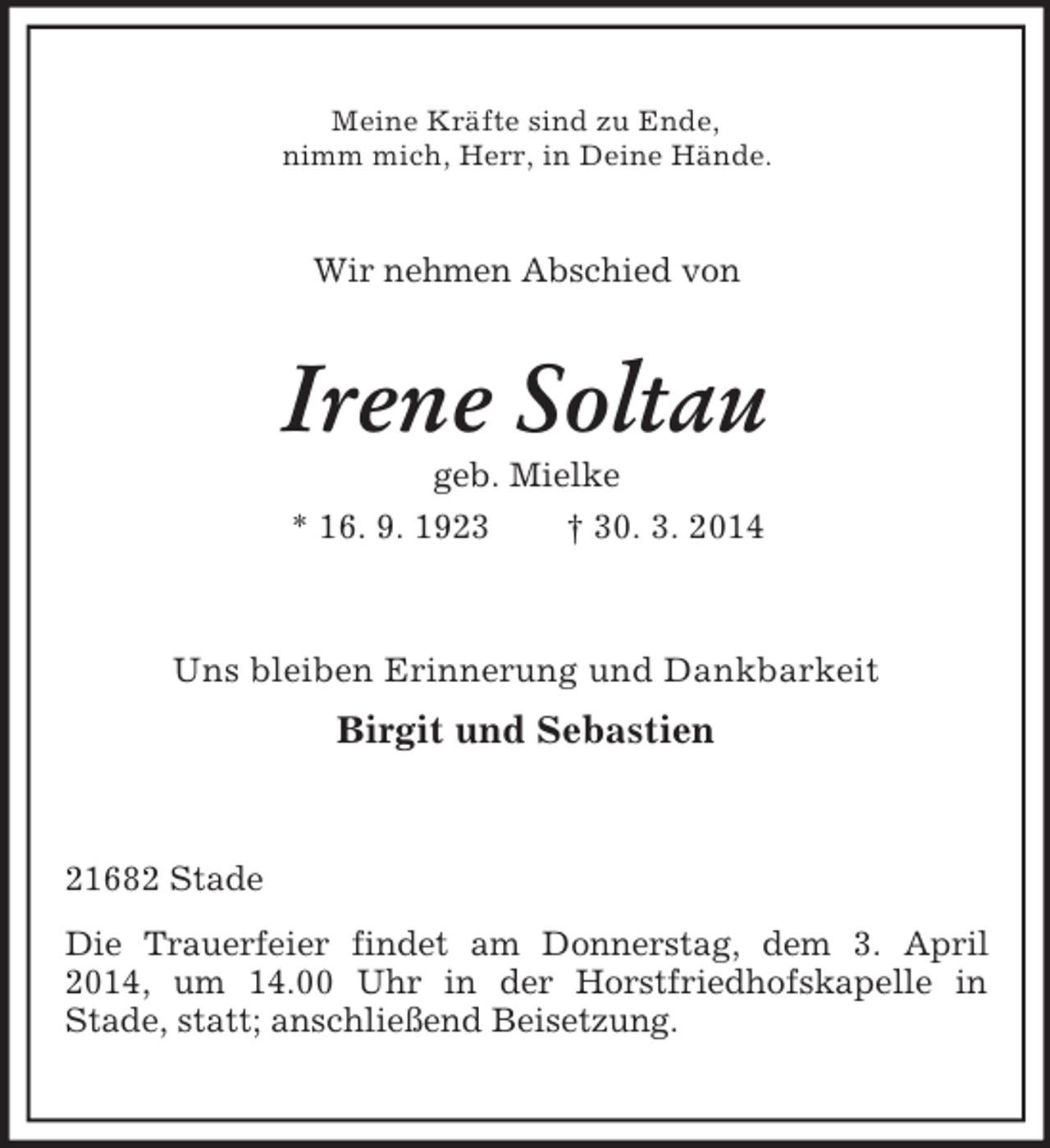 <p>Meine Kräfte sind zu Ende,<br />nimm mich, Herr, in Deine Hände.<br />Wir nehmen Abschied von<br />Irene Soltau<br />geb. Mielke<br />* 16. 9. 1923 † 30. 3. 2014<br />Uns bleiben Erinnerung und Dankbarkeit<br />Birgit und Sebastien<br />21682 Stade<br />Die Trauerfeier findet am Donnerstag, dem 3. April 2014, um 14.00 Uhr in der Horstfriedhofskapelle in<br />Stade, statt; anschließend Beisetzung.</p>