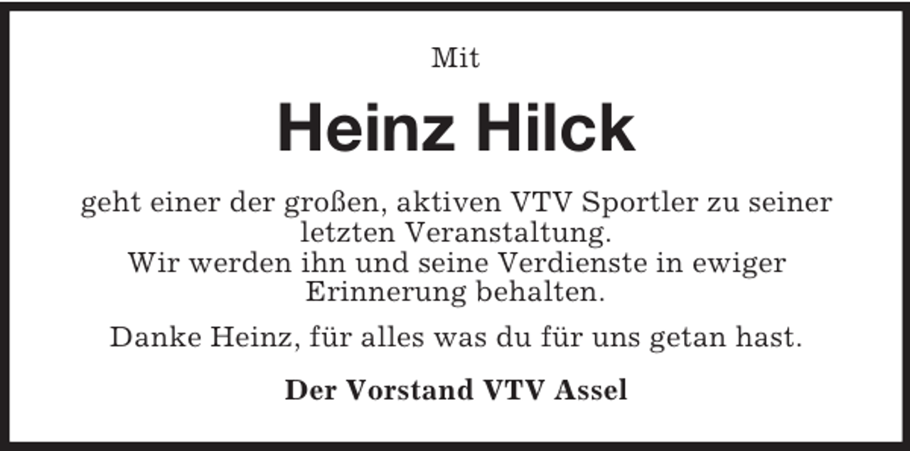 <p>Mit<br />Heinz Hilck<br />geht einer der großen, aktiven VTV Sportler zu seiner letzten Veranstaltung.<br />Wir werden ihn und seine Verdienste in ewiger<br />Erinnerung behalten.<br />Danke Heinz, für alles was du für uns getan hast.<br />Der Vorstand VTV Assel</p>