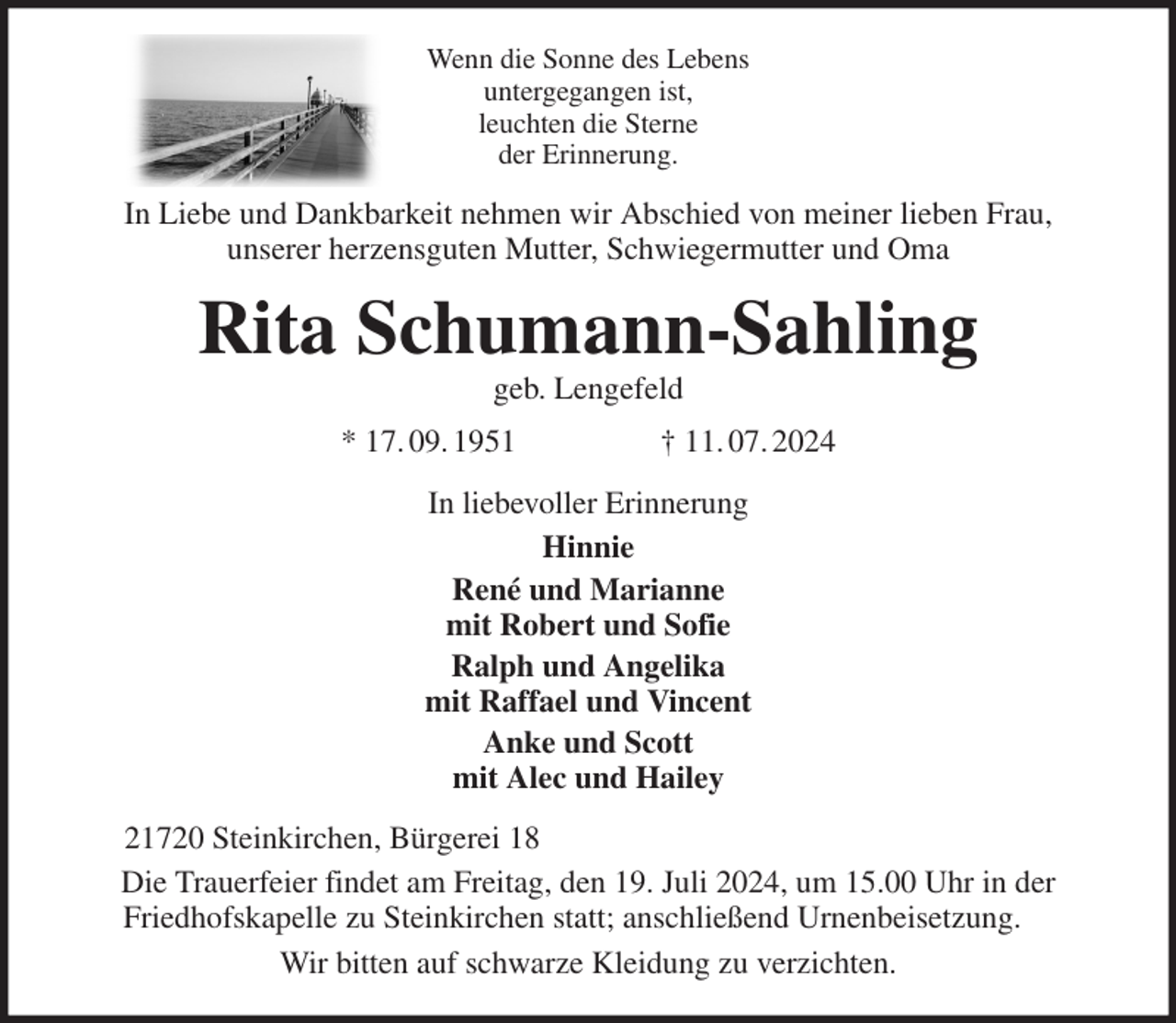 <p>Wenn die Sonne des Lebens<br />untergegangen ist,<br />leuchten die Sterne<br />der Erinnerung.<br />In Liebe und Dankbarkeit nehmen wir Abschied von meiner lieben Frau,<br />unserer herzensguten Mutter, Schwiegermutter und Oma<br />Rita Schumann-Sahling<br />geb. Lengefeld<br />* 17. 09. 1951 † 11. 07. 2024<br />In liebevoller Erinnerung<br />Hinnie<br />René und Marianne<br />mit Robert und Sofie<br />Ralph und Angelika<br />mit Raffael und Vincent<br />Anke und Scott<br />mit Alec und Hailey<br />21720 Steinkirchen, Bürgerei 18<br />Die Trauerfeier findet am Freitag, den 19. Juli 2024, um 15.00 Uhr in der<br />Friedhofskapelle zu Steinkirchen statt; anschließend Urnenbeisetzung.<br />Wir bitten auf schwarze Kleidung zu verzichten.</p>