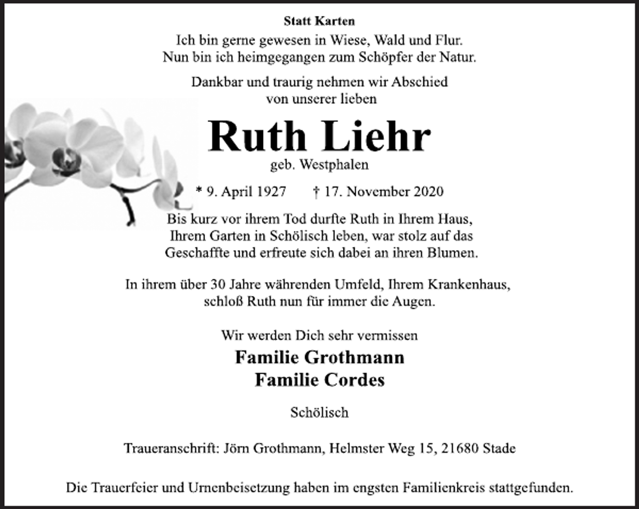 <p>Statt Karten<br />Ich bin gerne gewesen in Wiese, Wald und Flur.<br />Nun bin ich heimgegangen zum Schöpfer der Natur.<br />Dankbar und traurig nehmen wir Abschied<br />von unserer lieben<br />Ruth Liehr<br />geb. Westphalen<br />* 9. April 1927 † 17. November 2020<br />Bis kurz vor ihrem Tod durfte Ruth in Ihrem Haus,<br />Ihrem Garten in Schölisch leben, war stolz auf das<br />Geschaffte und erfreute sich dabei an ihren Blumen.<br />In ihrem über 30 Jahre währenden Umfeld, Ihrem Krankenhaus,<br />schloß Ruth nun für immer die Augen.<br />Wir werden Dich sehr vermissen<br />Familie Grothmann<br />Familie Cordes<br />Schölisch<br />Traueranschrift: Jörn Grothmann, Helmster Weg 15, 21680 Stade<br />Die Trauerfeier und Urnenbeisetzung haben im engsten Familienkreis stattgefunden.</p>