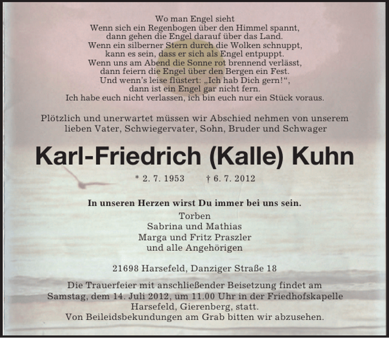 <p>Wo man Engel sieht<br />Wenn sich ein Regenbogen über den Himmel spannt,<br />dann gehen die Engel darauf über das Land.<br />Wenn ein silberner Stern durch die Wolken schnuppt,<br />kann es sein, dass er sich als Engel entpuppt.<br />Wenn uns am Abend die Sonne rot brennend verlässt,<br />dann feiern die Engel über den Bergen ein Fest.<br />Und wenn’s leise flüstert: „Ich hab Dich gern!“,<br />dann ist ein Engel gar nicht fern.<br />Ich habe euch nicht verlassen, ich bin euch nur ein Stück voraus.</p>
<p>Plötzlich und unerwartet müssen wir Abschied nehmen von unserem<br />lieben Vater, Schwiegervater, Sohn, Bruder und Schwager</p>
<p>Karl-Friedrich (Kalle) Kuhn<br />* 2. 7. 1953</p>
<p>† 6. 7. 2012</p>
<p>In unseren Herzen wirst Du immer bei uns sein.<br />Torben<br />Sabrina und Mathias<br />Marga und Fritz Praszler<br />und alle Angehörigen<br />21698 Harsefeld, Danziger Straße 18<br />Die Trauerfeier mit anschließender Beisetzung findet am<br />Samstag, dem 14. Juli 2012, um 11.00 Uhr in der Friedhofskapelle<br />Harsefeld, Gierenberg, statt.<br />Von Beileidsbekundungen am Grab bitten wir abzusehen.</p>