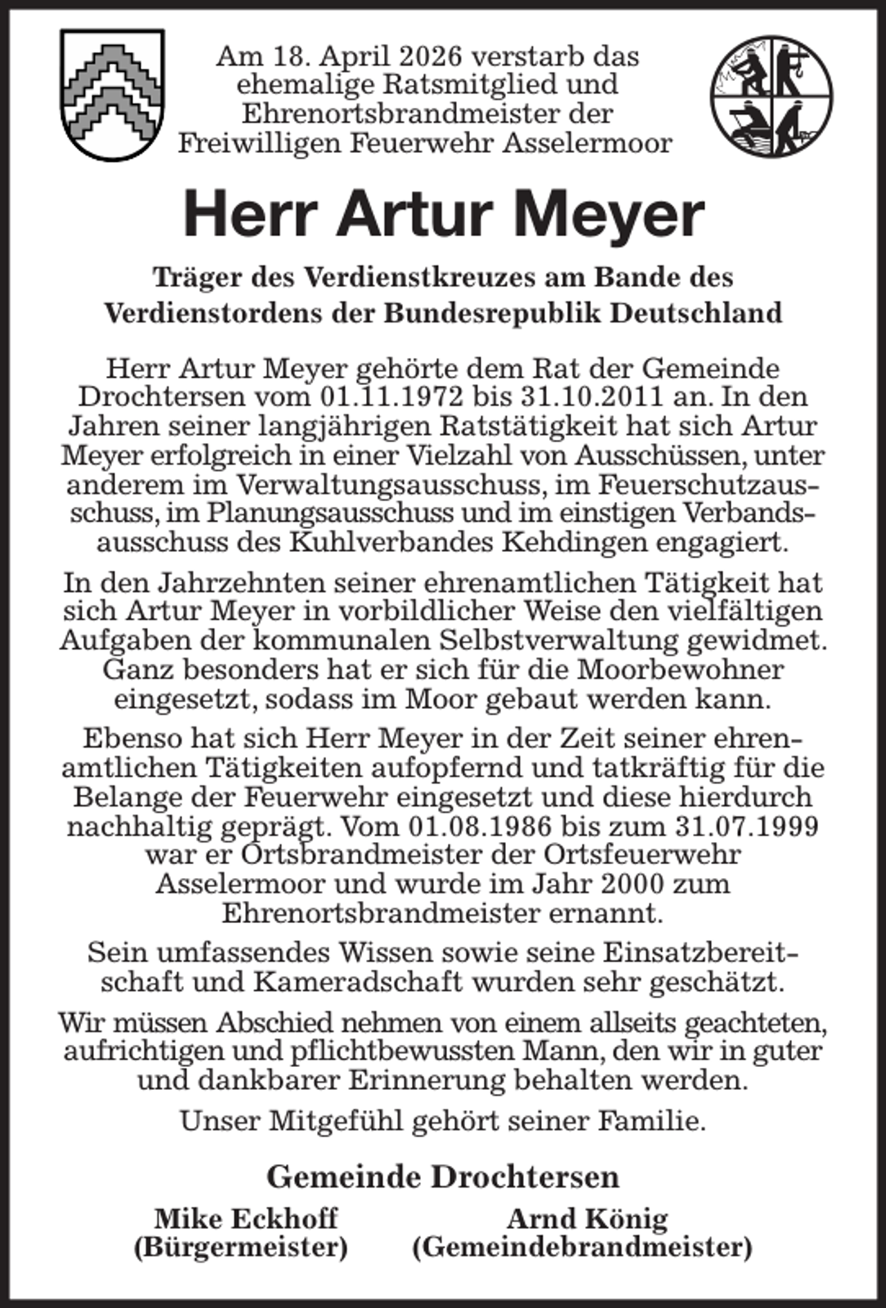 <p>Am 18. April 2026 verstarb das<br />ehemalige Ratsmitglied und<br />Ehrenortsbrandmeister der<br />Freiwilligen Feuerwehr Asselermoor<br />Herr Artur Meyer<br />Träger des Verdienstkreuzes am Bande des<br />Verdienstordens der Bundesrepublik Deutschland<br />Herr Artur Meyer gehörte dem Rat der Gemeinde Drochtersen vom 01.11.1972 bis 31.10.2011 an. In den Jahren seiner langjährigen Ratstätigkeit hat sich Artur Meyer erfolgreich in einer Vielzahl von Ausschüssen, unter anderem im Verwaltungsausschuss, im Feuerschutzausschuss, im Planungsausschuss und im einstigen Verbands- ausschuss des Kuhlverbandes Kehdingen engagiert.<br />In den Jahrzehnten seiner ehrenamtlichen Tätigkeit hat sich Artur Meyer in vorbildlicher Weise den vielfältigen Aufgaben der kommunalen Selbstverwaltung gewidmet. Ganz besonders hat er sich für die Moorbewohner<br />eingesetzt, sodass im Moor gebaut werden kann.<br />Ebenso hat sich Herr Meyer in der Zeit seiner ehrenamtlichen Tätigkeiten aufopfernd und tatkräftig für die Belange der Feuerwehr eingesetzt und diese hierdurch nachhaltig geprägt. Vom 01.08.1986 bis zum 31.07.1999 war er Ortsbrandmeister der Ortsfeuerwehr<br />Asselermoor und wurde im Jahr 2000 zum<br />Ehrenortsbrandmeister ernannt.<br />Sein umfassendes Wissen sowie seine Einsatzbereitschaft und Kameradschaft wurden sehr geschätzt.<br />Wir müssen Abschied nehmen von einem allseits geachteten,<br />aufrichtigen und pflichtbewussten Mann, den wir in guter und dankbarer Erinnerung behalten werden.<br />Unser Mitgefühl gehört seiner Familie.<br />Gemeinde Drochtersen<br />Mike Eckhoff Arnd König<br />(Bürgermeister) (Gemeindebrandmeister)</p>