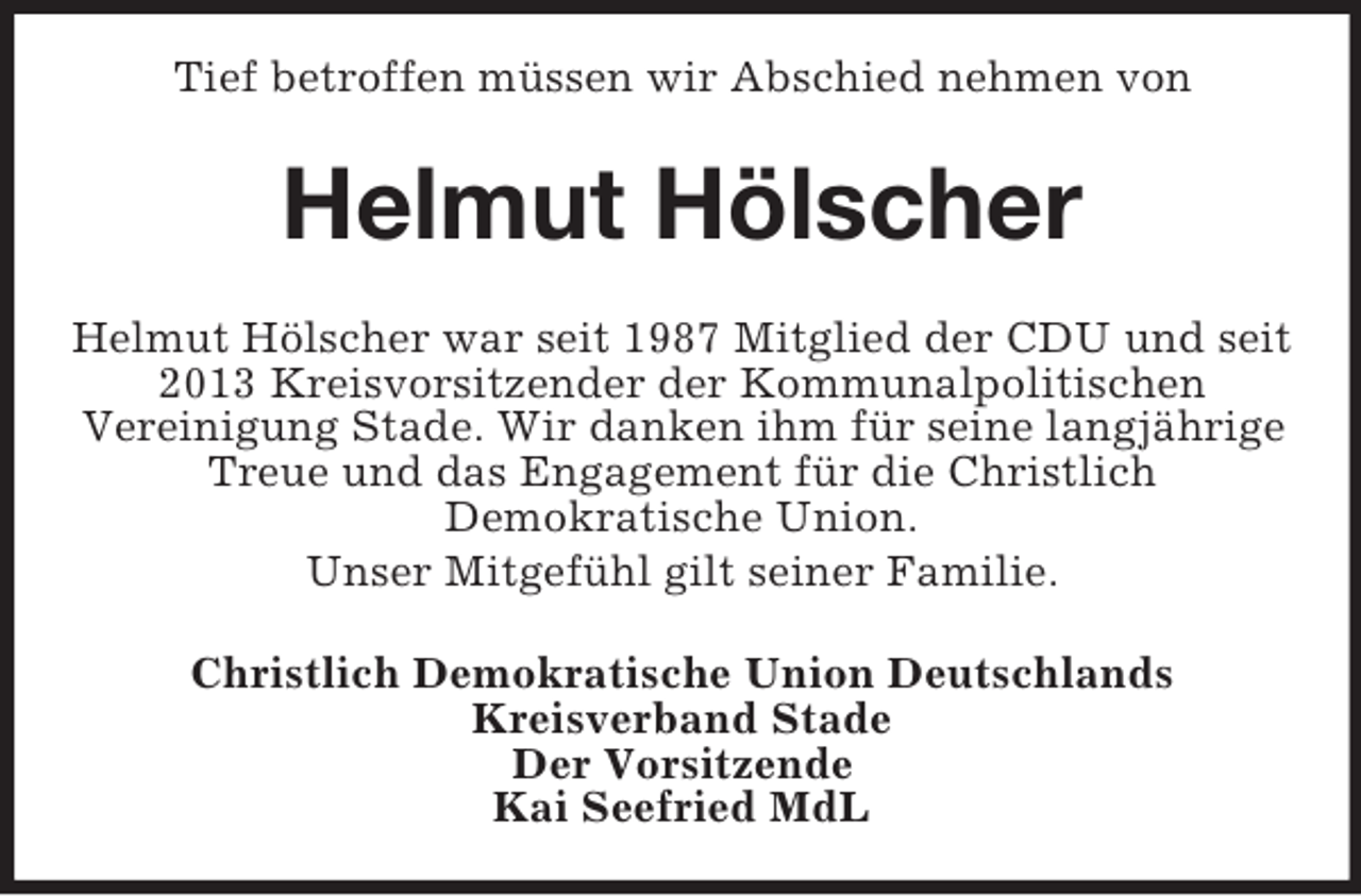 <p>Tief betroffen müssen wir Abschied nehmen von<br />Helmut Hölscher<br />Helmut Hölscher war seit 1987 Mitglied der CDU und seit 2013 Kreisvorsitzender der Kommunalpolitischen<br />Vereinigung Stade. Wir danken ihm für seine langjährige Treue und das Engagement für die Christlich<br />Demokratische Union.<br />Unser Mitgefühl gilt seiner Familie.<br />Christlich Demokratische Union Deutschlands<br />Kreisverband Stade<br />Der Vorsitzende<br />Kai Seefried MdL</p>