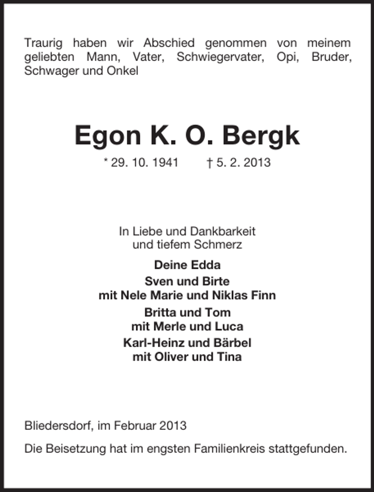 <p>Traurig haben wir Abschied genommen von meinem<br />geliebten Mann, Vater, Schwiegervater, Opi, Bruder,<br />Schwager und Onkel</p><p>Egon K. O. Bergk<br />* 29. 10. 1941</p><p>† 5. 2. 2013</p><p>In Liebe und Dankbarkeit<br />und tiefem Schmerz<br />Deine Edda<br />Sven und Birte<br />mit Nele Marie und Niklas Finn<br />Britta und Tom<br />mit Merle und Luca<br />Karl-Heinz und Bärbel<br />mit Oliver und Tina</p><p>Bliedersdorf, im Februar 2013<br />Die Beisetzung hat im engsten Familienkreis stattgefunden.</p>