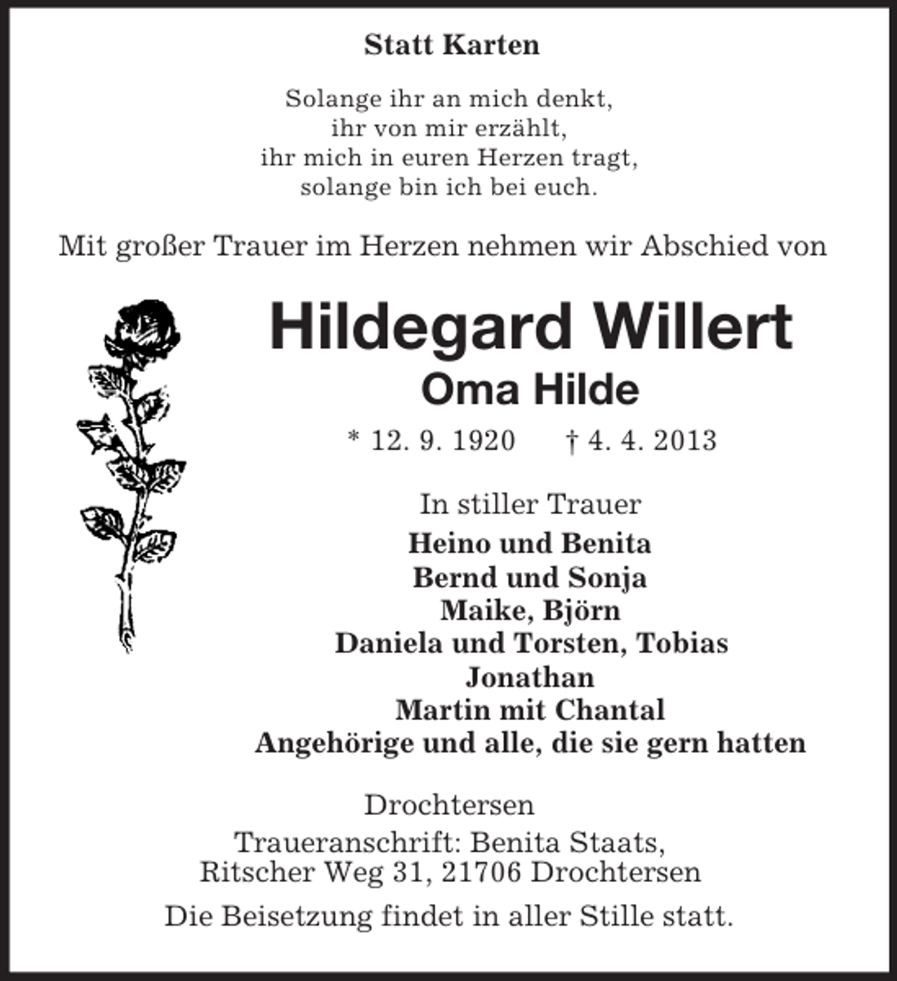 <p>Statt Karten<br />Solange ihr an mich denkt,<br />ihr von mir erzählt,<br />ihr mich in euren Herzen tragt,<br />solange bin ich bei euch.</p><p>Mit großer Trauer im Herzen nehmen wir Abschied von</p><p>Hildegard Willert<br />Oma Hilde<br />* 12. 9. 1920</p><p>† 4. 4. 2013</p><p>In stiller Trauer<br />Heino und Benita<br />Bernd und Sonja<br />Maike, Björn<br />Daniela und Torsten, Tobias<br />Jonathan<br />Martin mit Chantal<br />Angehörige und alle, die sie gern hatten<br />Drochtersen<br />Traueranschrift: Benita Staats,<br />Ritscher Weg 31, 21706 Drochtersen<br />Die Beisetzung findet in aller Stille statt.</p>