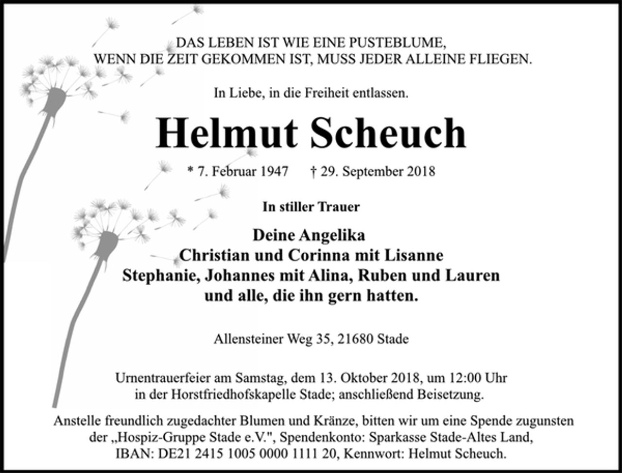 <p>DAS LEBEN IST WIE EINE PUSTEBLUME,<br />WENN DIE ZEIT GEKOMMEN IST, MUSS JEDER ALLEINE FLIEGEN.<br />In Liebe, in die Freiheit entlassen.<br />Helmut Scheuch<br />* 7. Februar 1947 † 29. September 2018<br />In stiller Trauer<br />Deine Angelika<br />Christian und Corinna mit Lisanne<br />Stephanie, Johannes mit Alina, Ruben und Lauren<br />und alle, die ihn gern hatten.<br />Allensteiner Weg 35, 21680 Stade<br />Urnentrauerfeier am Samstag, dem 13. Oktober 2018, um 12:00 Uhr<br />in der Horstfriedhofskapelle Stade; anschließend Beisetzung.<br />Anstelle freundlich zugedachter Blumen und Kränze, bitten wir um eine Spende zugunsten<br />der „Hospiz-Gruppe Stade e.V.", Spendenkonto: Sparkasse Stade-Altes Land,<br />IBAN: DE21 2415 1005 0000 1111 20, Kennwort: Helmut Scheuch.</p>