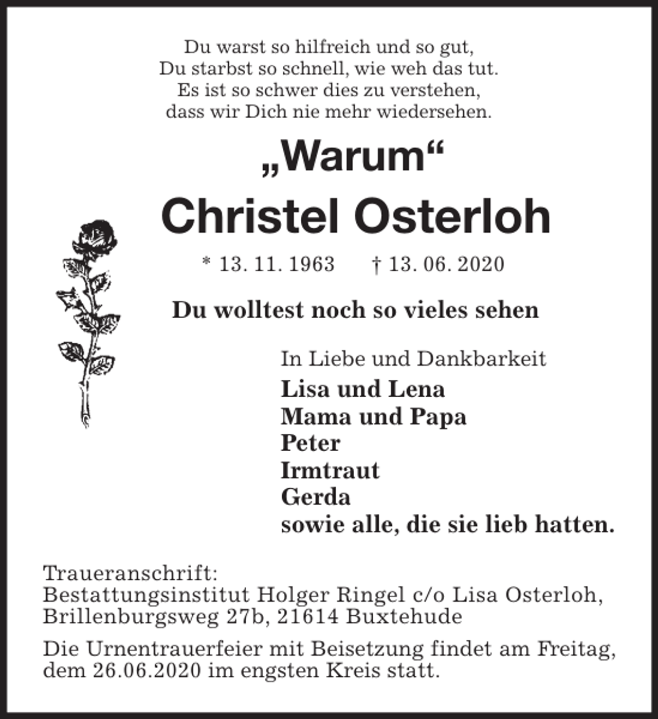 <p>Du warst so hilfreich und so gut,<br />Du starbst so schnell, wie weh das tut.<br />Es ist so schwer dies zu verstehen,<br />dass wir Dich nie mehr wiedersehen.<br />„Warum“<br />Christel Osterloh<br />* 13. 11. 1963 † 13. 06. 2020<br />Du wolltest noch so vieles sehen<br />In Liebe und Dankbarkeit<br />Lisa und Lena<br />Mama und Papa<br />Peter<br />Irmtraut<br />Gerda<br />sowie alle, die sie lieb hatten.<br />Traueranschrift:<br />Bestattungsinstitut Holger Ringel c/o Lisa Osterloh,<br />Brillenburgsweg 27b, 21614 Buxtehude<br />Die Urnentrauerfeier mit Beisetzung findet am Freitag, dem 26.06.2020 im engsten Kreis statt.</p>