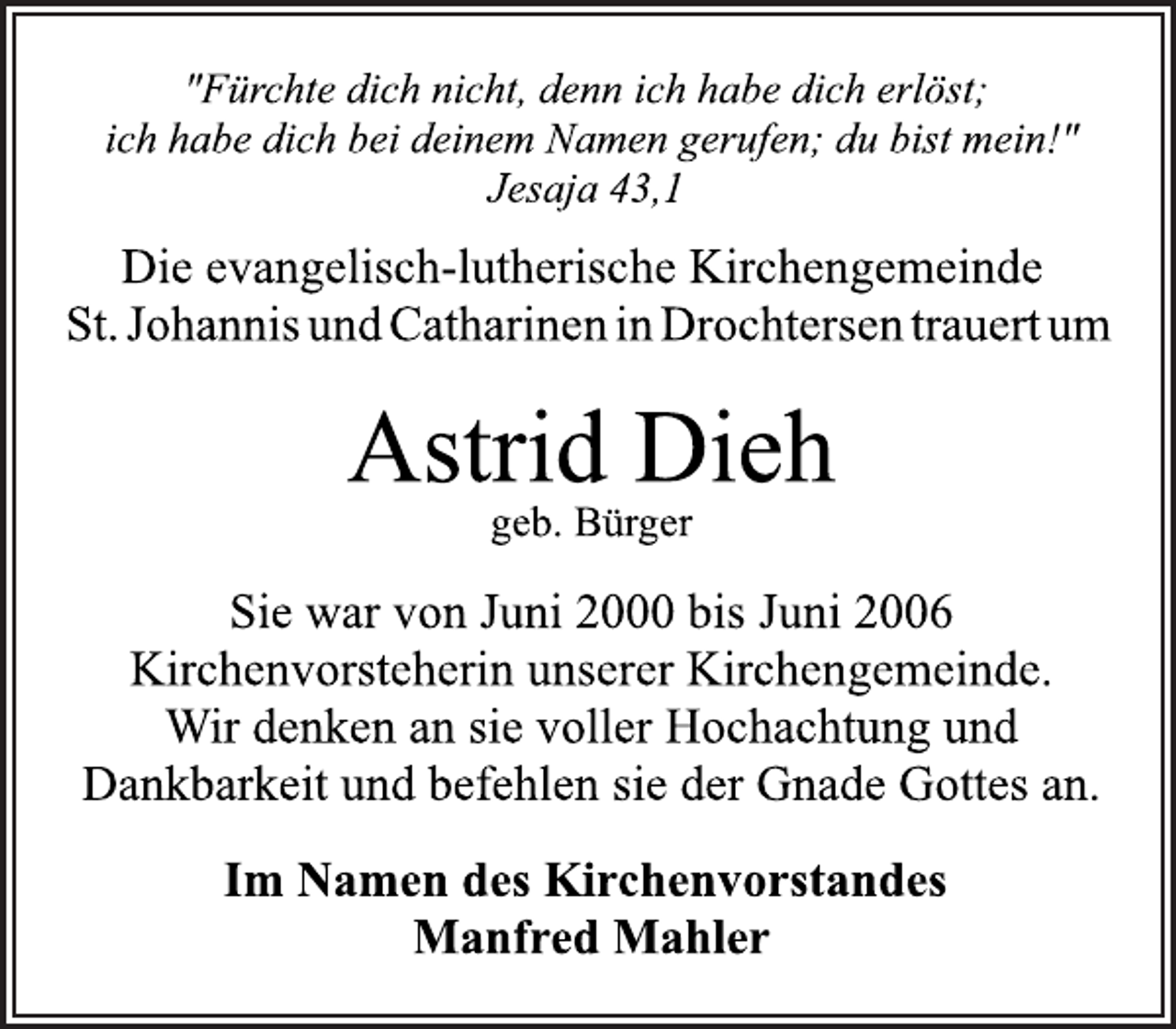 <p>"Fürchte dich nicht, denn ich habe dich erlöst;<br />ich habe dich bei deinem Namen gerufen; du bist mein!"<br />Jesaja 43,1<br />Die evangelisch-lutherische Kirchengemeinde<br />St. Johannis und Catharinen in Drochtersen trauert um<br />Astrid Dieh<br />geb. Bürger<br />Sie war von Juni 2000 bis Juni 2006<br />Kirchenvorsteherin unserer Kirchengemeinde.<br />Wir denken an sie voller Hochachtung und<br />Dankbarkeit und befehlen sie der Gnade Gottes an.<br />Im Namen des Kirchenvorstandes<br />Manfred Mahler</p>
