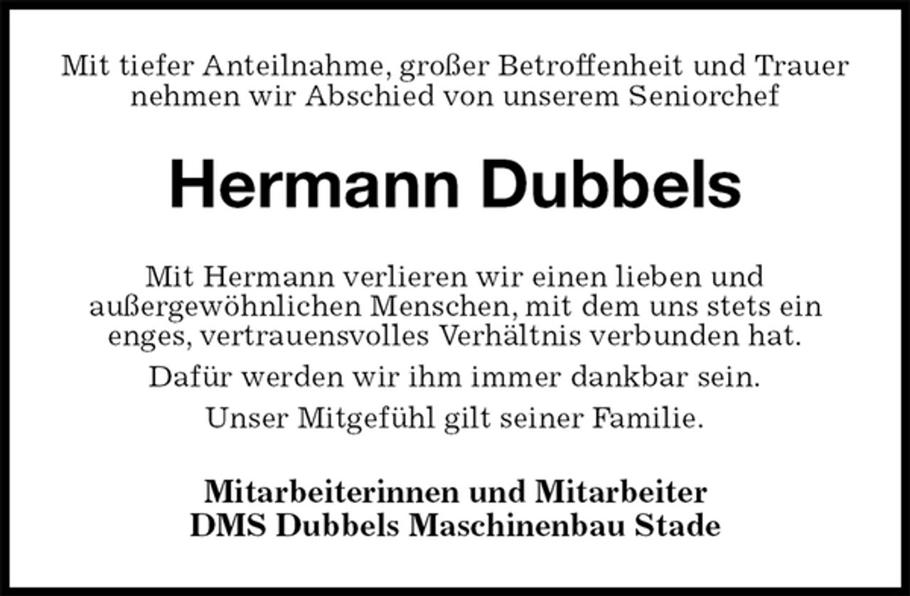 <p>Mit tiefer Anteilnahme, großer Betroffenheit und Trauer<br />nehmen wir Abschied von unserem Seniorchef<br />Hermann Dubbels<br />Mit Hermann verlieren wir einen lieben und<br />außergewöhnlichen Menschen, mit dem uns stets ein<br />enges, vertrauensvolles Verhältnis verbunden hat.<br />Dafür werden wir ihm immer dankbar sein.<br />Unser Mitgefühl gilt seiner Familie.<br />Mitarbeiterinnen und Mitarbeiter<br />DMS Dubbels Maschinenbau Stade</p>