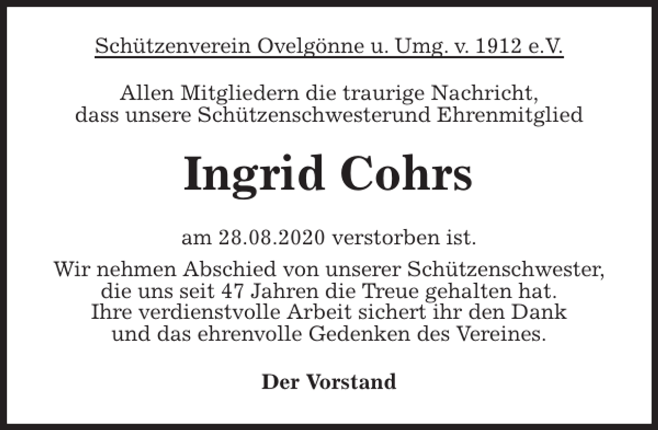 <p>Schützenverein Ovelgönne u. Umg. v. 1912 e.V.<br />Allen Mitgliedern die traurige Nachricht,<br />dass unsere Schützenschwesterund Ehrenmitglied<br />Ingrid Cohrs<br />am 28.08.2020 verstorben ist.<br />Wir nehmen Abschied von unserer Schützenschwester,<br />die uns seit 47 Jahren die Treue gehalten hat.<br />Ihre verdienstvolle Arbeit sichert ihr den Dank<br />und das ehrenvolle Gedenken des Vereines.<br />Der Vorstand</p>