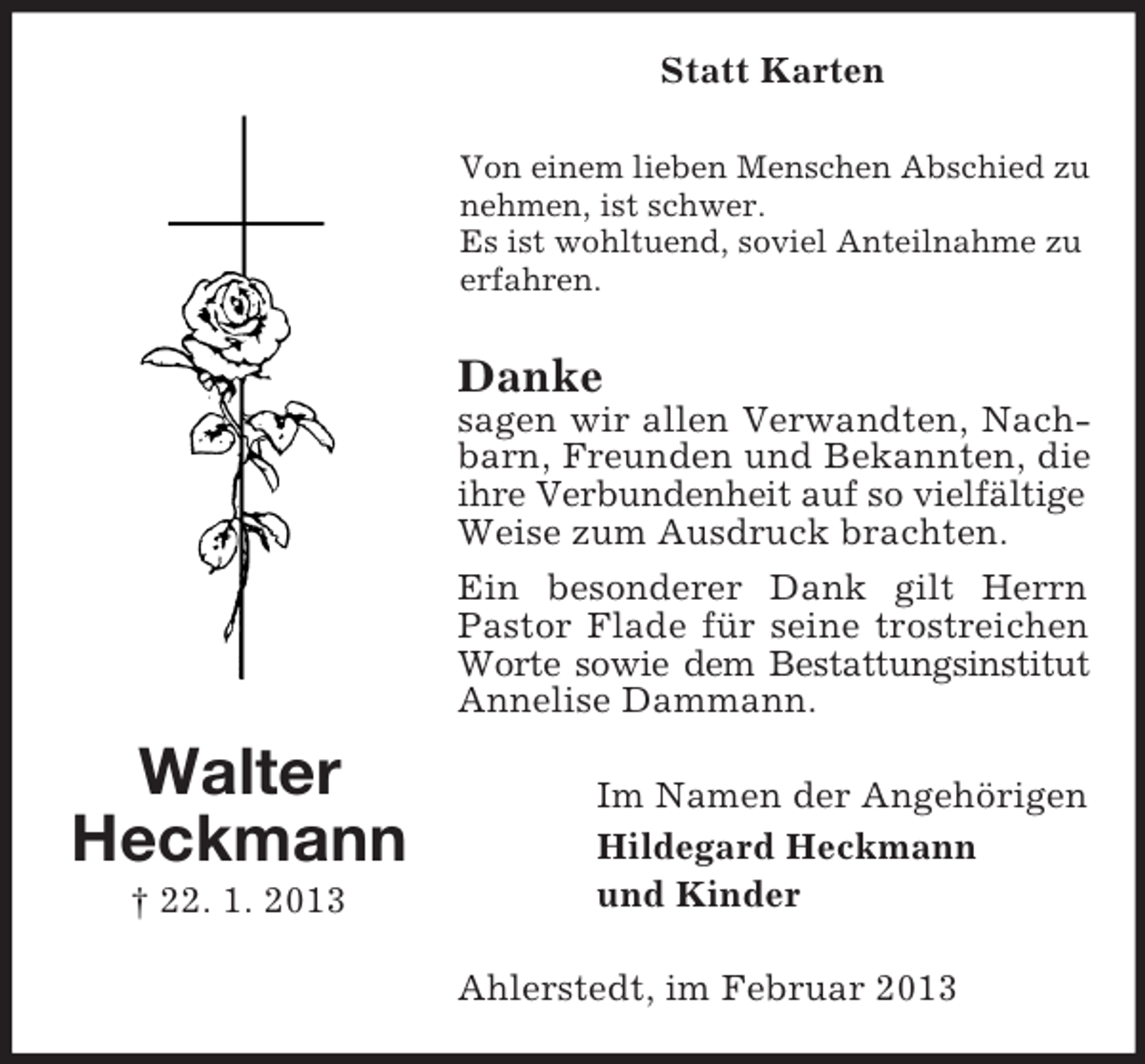 <p>Statt Karten<br />Von einem lieben Menschen Abschied zu<br />nehmen, ist schwer.<br />Es ist wohltuend, soviel Anteilnahme zu<br />erfahren.</p><p>Danke<br />sagen wir allen Verwandten, Nachbarn, Freunden und Bekannten, die<br />ihre Verbundenheit auf so vielfältige<br />Weise zum Ausdruck brachten.<br />Ein besonderer Dank gilt Herrn<br />Pastor Flade für seine trostreichen<br />Worte sowie dem Bestattungsinstitut<br />Annelise Dammann.</p><p>Walter<br />Heckmann<br />† 22. 1. 2013</p><p>Im Namen der Angehörigen<br />Hildegard Heckmann<br />und Kinder<br />Ahlerstedt, im Februar 2013</p>