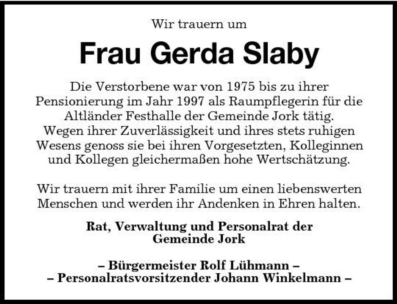 <p>Wir trauern um</p><p>Frau Gerda Slaby<br />Die Verstorbene war von 1975 bis zu ihrer Pensionierung im Jahr 1997 als Raumpflegerin für die Altländer Festhalle der Gemeinde Jork tätig. Wegen ihrer Zuverlässigkeit und ihres stets ruhigen Wesens genoss sie bei ihren Vorgesetzten, Kolleginnen und Kollegen gleichermaßen hohe Wertschätzung. Wir trauern mit ihrer Familie um einen liebenswerten Menschen und werden ihr Andenken in Ehren halten. Rat, Verwaltung und Personalrat der Gemeinde Jork – Bürgermeister Rolf Lühmann – – Personalratsvorsitzender Johann Winkelmann –</p>