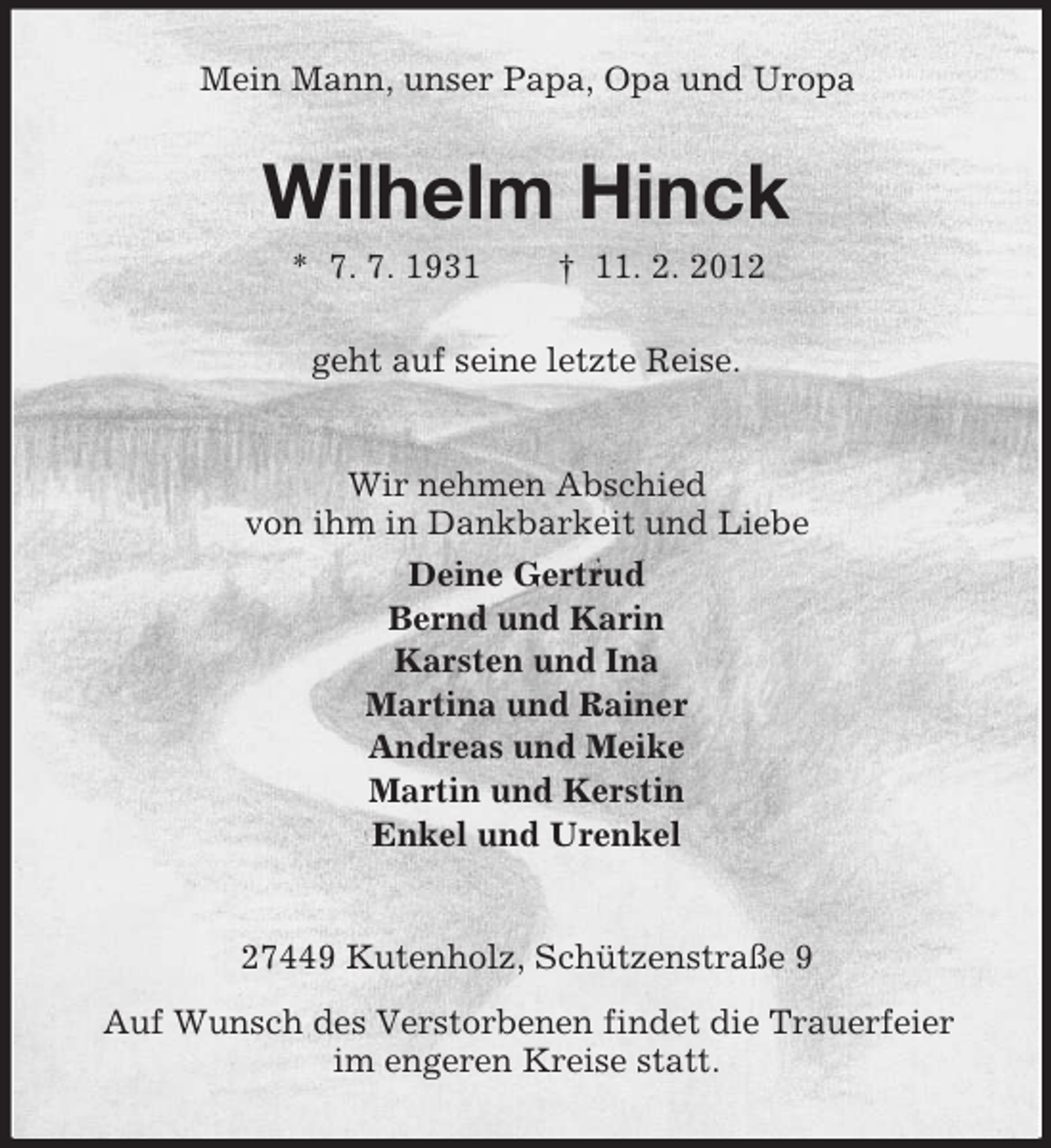 <p>Mein Mann, unser Papa, Opa und Uropa</p><p>Wilhelm Hinck<br />* 7. 7. 1931</p><p>† 11. 2. 2012</p><p>geht auf seine letzte Reise.</p><p>Wir nehmen Abschied<br />von ihm in Dankbarkeit und Liebe<br />Deine Gertrud<br />Bernd und Karin<br />Karsten und Ina<br />Martina und Rainer<br />Andreas und Meike<br />Martin und Kerstin<br />Enkel und Urenkel</p><p>27449 Kutenholz, Schützenstraße 9<br />Auf Wunsch des Verstorbenen findet die Trauerfeier<br />im engeren Kreise statt.</p>