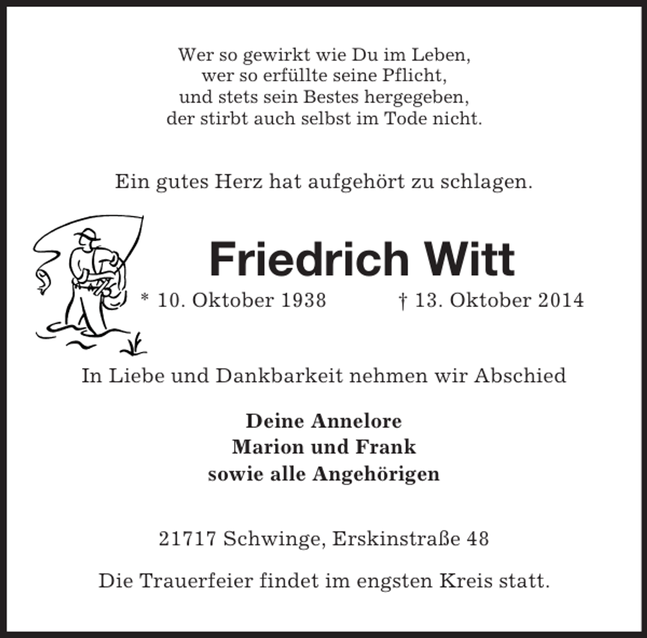 <p>Wer so gewirkt wie Du im Leben,<br />wer so erfüllte seine Pflicht,<br />und stets sein Bestes hergegeben,<br />der stirbt auch selbst im Tode nicht.<br />Ein gutes Herz hat aufgehört zu schlagen.<br />Friedrich Witt<br />* 10. Oktober 1938 † 13. Oktober 2014<br />In Liebe und Dankbarkeit nehmen wir Abschied<br />Deine Annelore<br />Marion und Frank<br />sowie alle Angehörigen<br />21717 Schwinge, Erskinstraße 48</p><p>Die Trauerfeier findet im engsten Kreis statt.</p>