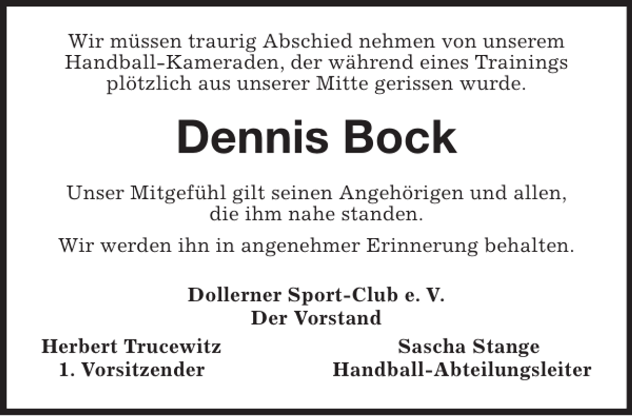 <p>Wir müssen traurig Abschied nehmen von unserem<br />Handball-Kameraden, der während eines Trainings<br />plötzlich aus unserer Mitte gerissen wurde.<br />Dennis Bock<br />Unser Mitgefühl gilt seinen Angehörigen und allen,<br />die ihm nahe standen.<br />Wir werden ihn in angenehmer Erinnerung behalten.<br />Dollerner Sport-Club e. V.<br />Der Vorstand<br />Herbert Trucewitz Sascha Stange<br />1. Vorsitzender Handball-Abteilungsleiter</p>