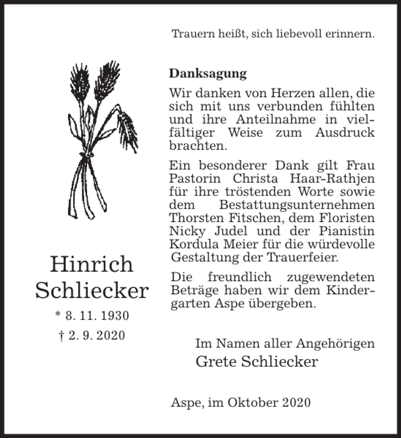 <p>Trauern heißt, sich liebevoll erinnern.<br />Danksagung<br />Wir danken von Herzen allen, die sich mit uns verbunden fühlten und ihre Anteilnahme in viel-<br />fältiger Weise zum Ausdruck brachten.<br />Ein besonderer Dank gilt Frau Pastorin Christa Haar-Rathjen für ihre tröstenden Worte sowie dem Bestattungsunternehmen Thorsten Fitschen, dem Floristen Nicky Judel und der Pianistin Kordula Meier für die würdevolle<br />Gestaltung der Trauerfeier.<br />Die freundlich zugewendeten Beträge haben wir dem Kindergarten Aspe übergeben.<br />Im Namen aller Angehörigen<br />Grete Schliecker<br />Aspe, im Oktober 2020<br />Hinrich<br />Schliecker<br />* 8. 11. 1930<br />† 2. 9. 2020</p>