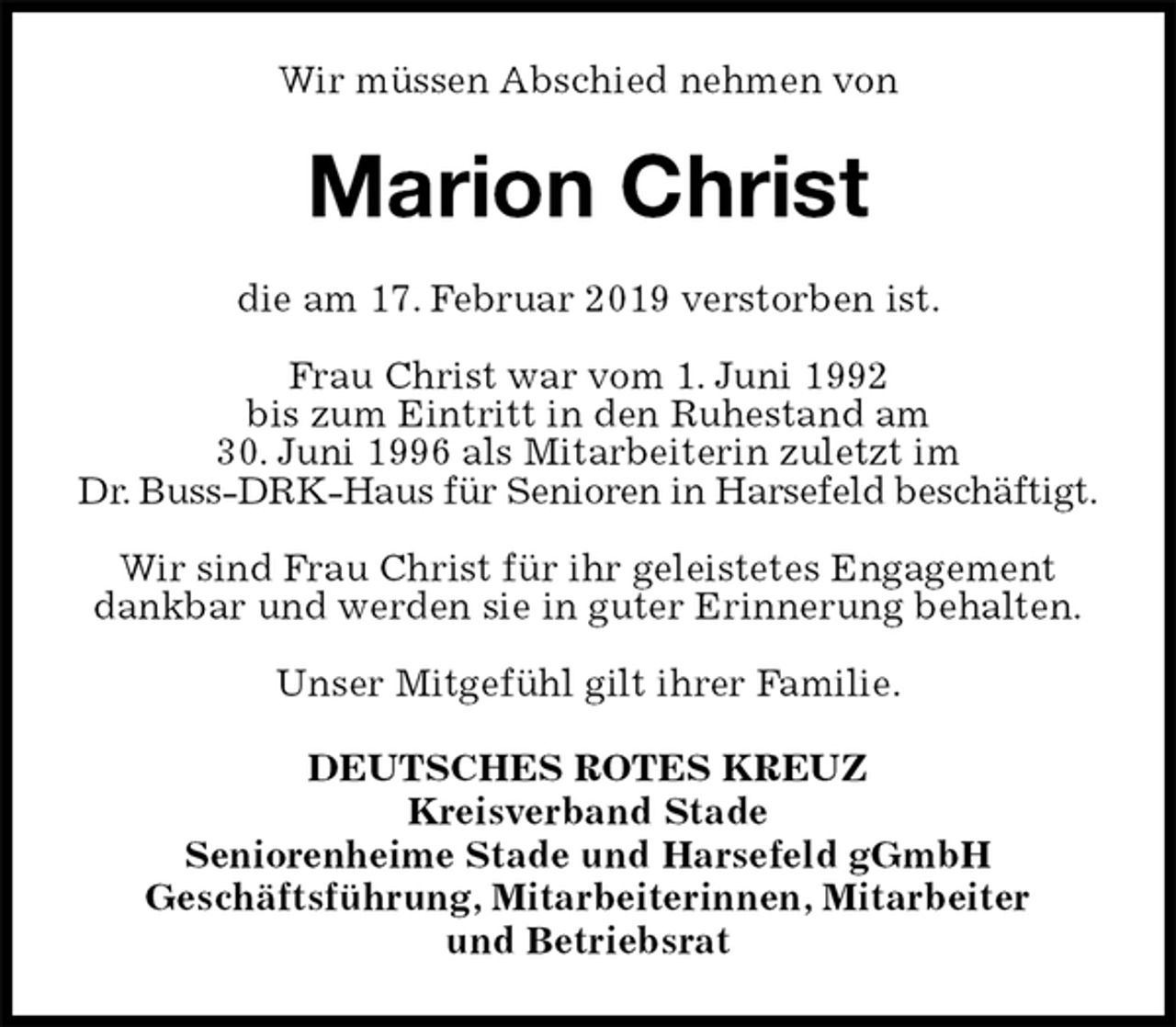 <p>Wir müssen Abschied nehmen von<br />Marion Christ<br />die am 17. Februar 2019 verstorben ist.</p>
<p>Frau Christ war vom 1. Juni 1992<br />bis zum Eintritt in den Ruhestand am<br />30. Juni 1996 als Mitarbeiterin zuletzt im<br />Dr. Buss-DRK-Haus für Senioren in Harsefeld beschäftigt.</p>
<p>Wir sind Frau Christ für ihr geleistetes Engagement dankbar und werden sie in guter Erinnerung behalten.</p>
<p>Unser Mitgefühl gilt ihrer Familie.<br />DEUTSCHES ROTES KREUZ<br />Kreisverband Stade<br />Seniorenheime Stade und Harsefeld gGmbH<br />Geschäftsführung, Mitarbeiterinnen, Mitarbeiter<br />und Betriebsrat</p>