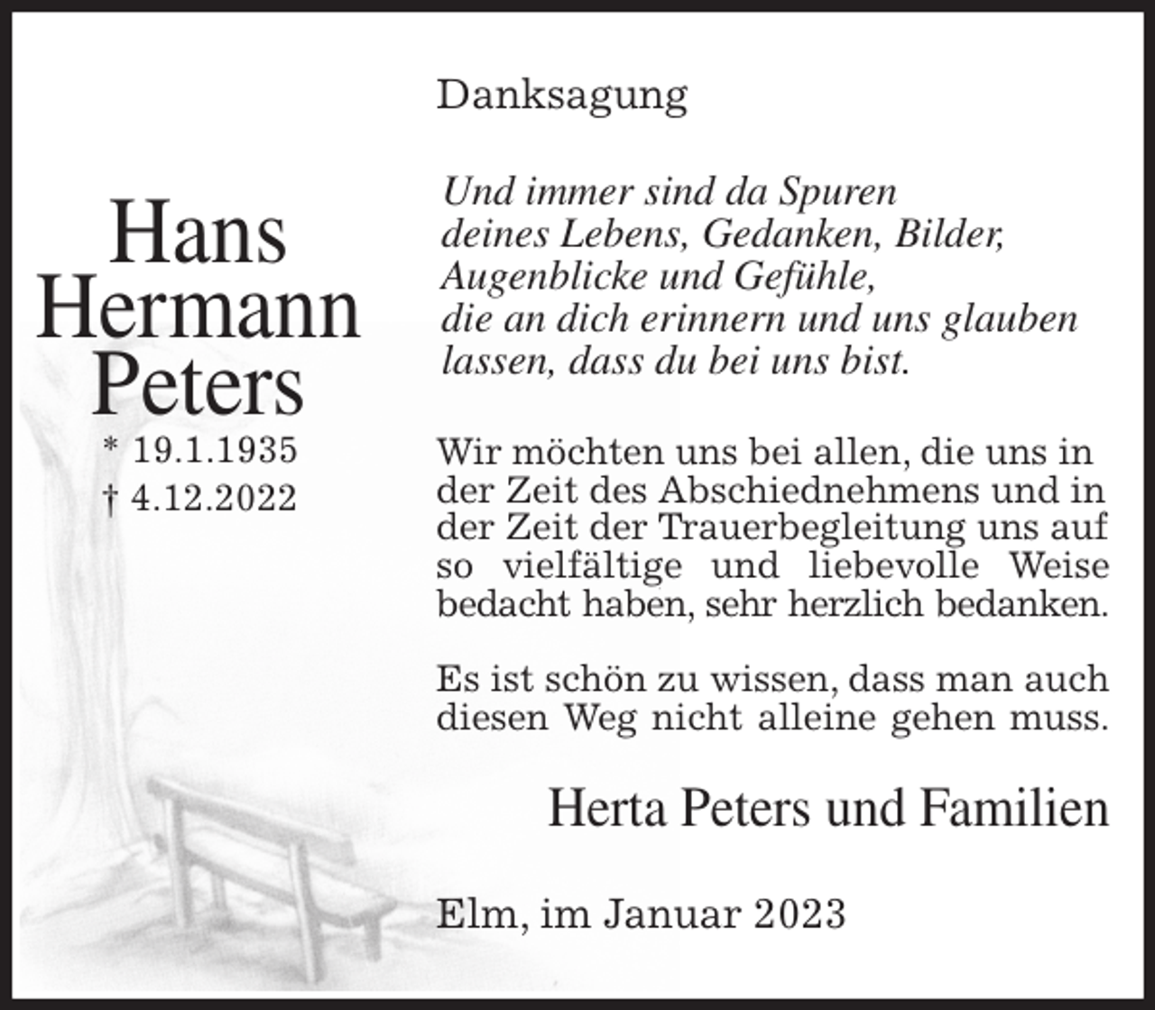 <p>Danksagung<br />Und immer sind da Spuren<br />deines Lebens, Gedanken, Bilder,<br />Augenblicke und Gefühle,<br />die an dich erinnern und uns glauben lassen, dass du bei uns bist.<br />Wir möchten uns bei allen, die uns in der Zeit des Abschiednehmens und in der Zeit der Trauerbegleitung uns auf so vielfältige und liebevolle Weise<br />bedacht haben, sehr herzlich bedanken.</p><p>Es ist schön zu wissen, dass man auch diesen Weg nicht alleine gehen muss.<br />Herta Peters und Familien<br />Elm, im Januar 2023<br />Hans<br />Hermann<br />Peters<br />* 19.1.1935<br />† 4.12.2022</p>