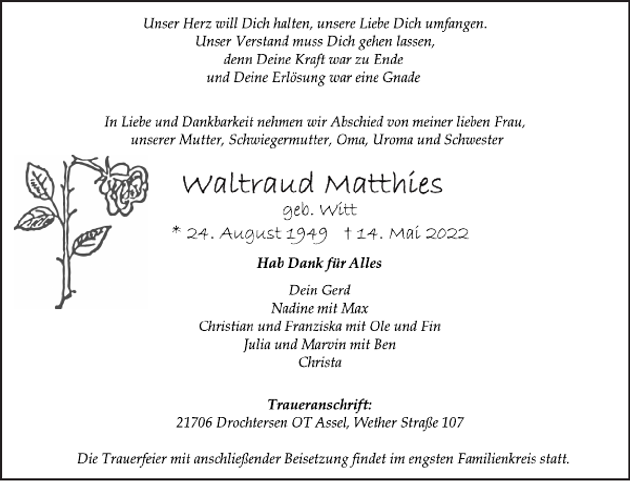 <p>Unser Herz will Dich halten, unsere Liebe Dich umfangen.<br />Unser Verstand muss Dich gehen lassen,<br />denn Deine Kraft war zu Ende<br />und Deine Erlösung war eine Gnade<br />In Liebe und Dankbarkeit nehmen wir Abschied von meiner lieben Frau,<br />unserer Mutter, Schwiegermutter, Oma, Uroma und Schwester<br />Waltraud Matthies<br />geb. Witt<br />* 24. August 1949 † 14. Mai 2022<br />Hab Dank für Alles<br />Dein Gerd<br />Nadine mit Max<br />Christian und Franziska mit Ole und Fin<br />Julia und Marvin mit Ben<br />Christa<br />Traueranschrift:<br />21706 Drochtersen OT Assel, Wether Straße 107<br />Die Trauerfeier mit anschließender Beisetzung findet im engsten Familienkreis statt.</p>