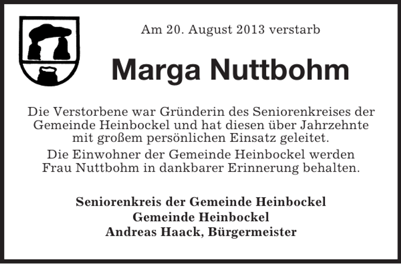 <p>Am 20. August 2013 verstarb</p><p>Marga Nuttbohm<br />Die Verstorbene war Gründerin des Seniorenkreises der<br />Gemeinde Heinbockel und hat diesen über Jahrzehnte<br />mit großem persönlichen Einsatz geleitet.<br />Die Einwohner der Gemeinde Heinbockel werden<br />Frau Nuttbohm in dankbarer Erinnerung behalten.<br />Seniorenkreis der Gemeinde Heinbockel<br />Gemeinde Heinbockel<br />Andreas Haack, Bürgermeister</p>