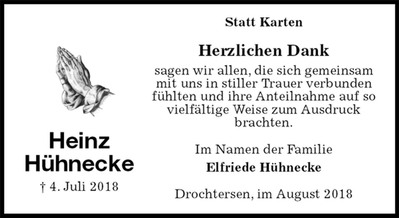 <p>Statt Karten<br />Herzlichen Dank<br />sagen wir allen, die sich gemeinsam<br />mit uns in stiller Trauer verbunden fühlten und ihre Anteilnahme auf so vielfältige Weise zum Ausdruck brachten.<br />Im Namen der Familie<br />Elfriede Hühnecke<br />Drochtersen, im August 2018<br />Heinz<br />Hühnecke<br />† 4. Juli 2018</p>