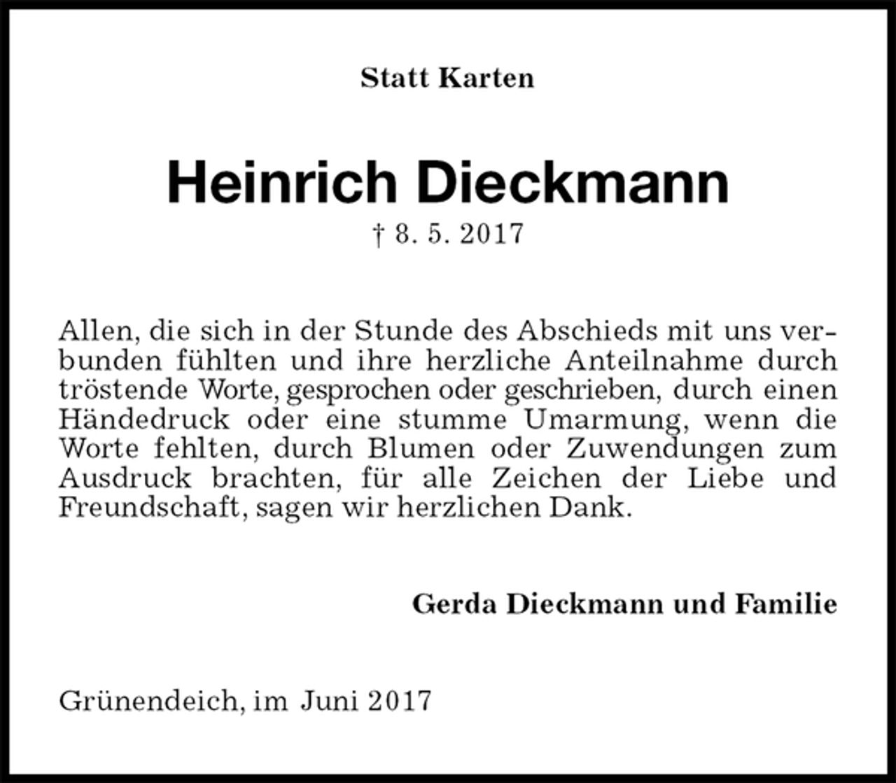 <p>Statt Karten<br />Heinrich Dieckmann<br />† 8. 5. 2017<br />Allen, die sich in der Stunde des Abschieds mit uns verbunden fühlten und ihre herzliche Anteilnahme durch tröstende Worte, gesprochen oder geschrieben, durch einen Händedruck oder eine stumme Umarmung, wenn die Worte fehlten, durch Blumen oder Zuwendungen zum Ausdruck brachten, für alle Zeichen der Liebe und Freundschaft, sagen wir herzlichen Dank.<br />Gerda Dieckmann und Familie<br />Grünendeich, im Juni 2017</p>