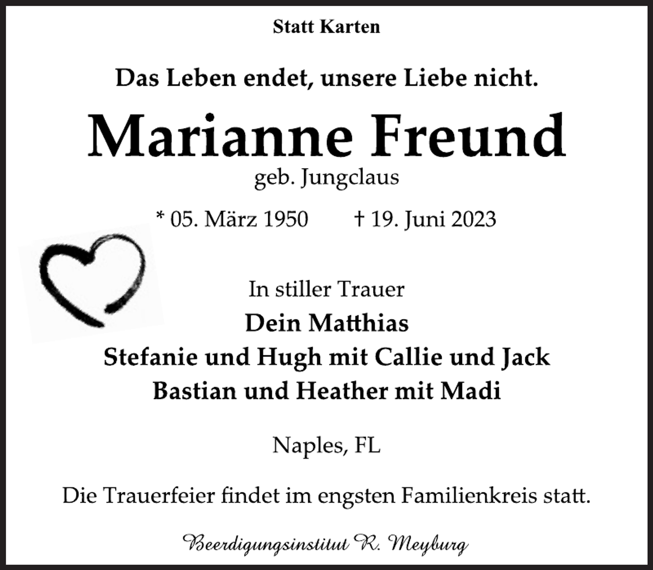 <p>Statt Karten<br />Das Leben endet, unsere Liebe nicht.<br />Marianne Freund<br />geb. Jungclaus<br />* 05. März 1950 † 19. Juni 2023<br />In stiller Trauer<br />Dein Matthias<br />Stefanie und Hugh mit Callie und Jack<br />Bastian und Heather mit Madi<br />Naples, FL<br />Die Trauerfeier findet im engsten Familienkreis statt.<br />Beerdigungsinstitut R. Meyburg</p>