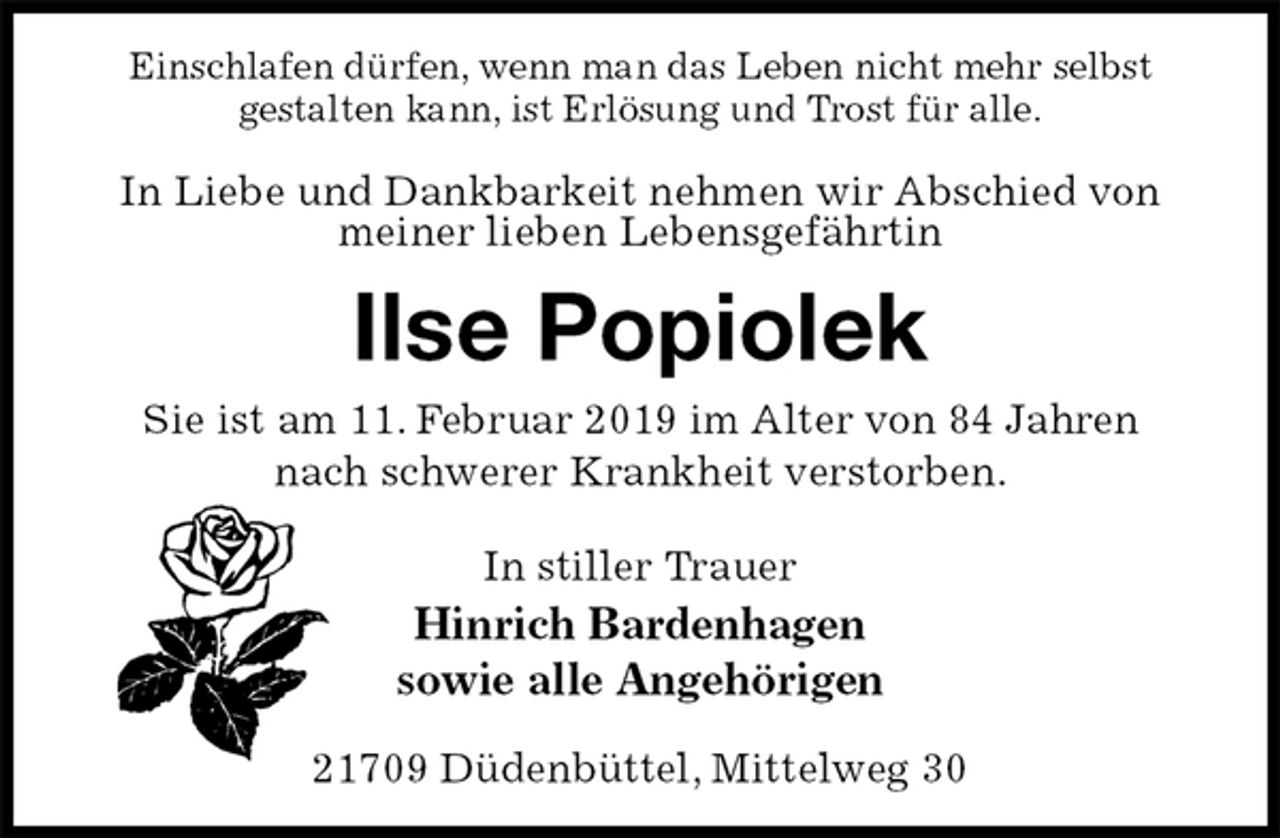 <p>Einschlafen dürfen, wenn man das Leben nicht mehr selbst<br />gestalten kann, ist Erlösung und Trost für alle.</p><p>In Liebe und Dankbarkeit nehmen wir Abschied von meiner lieben Lebensgefährtin<br />Ilse Popiolek<br />Sie ist am 11. Februar 2019 im Alter von 84 Jahren<br />nach schwerer Krankheit verstorben.</p><p>In stiller Trauer<br />Hinrich Bardenhagen<br />sowie alle Angehörigen<br />21709 Düdenbüttel, Mittelweg 30</p>