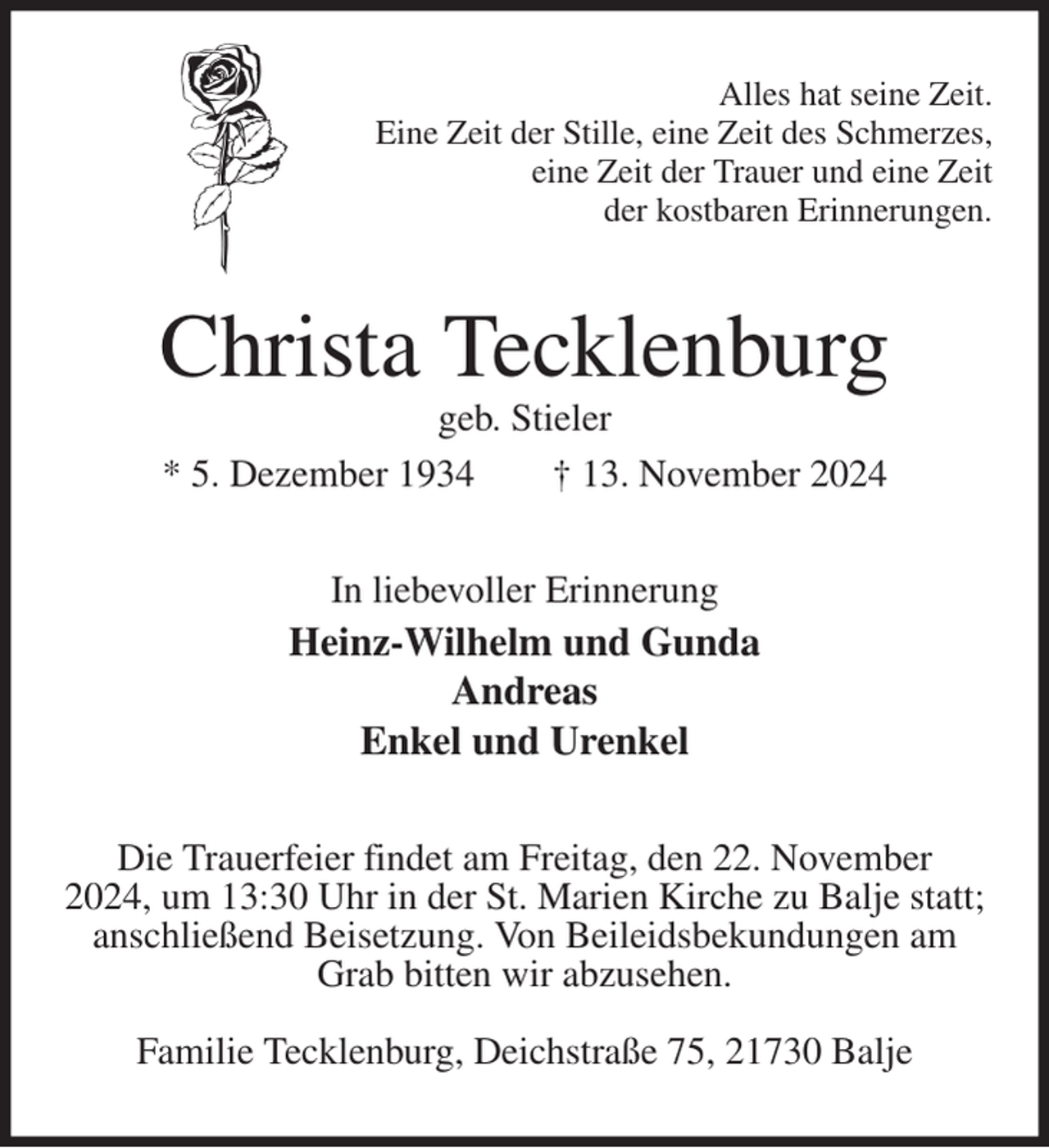 <p>Alles hat seine Zeit.<br />Eine Zeit der Stille, eine Zeit des Schmerzes,<br />eine Zeit der Trauer und eine Zeit<br />der kostbaren Erinnerungen.<br />Christa Tecklenburg<br />geb. Stieler<br />* 5. Dezember 1934 † 13. November 2024<br />In liebevoller Erinnerung<br />Heinz-Wilhelm und Gunda<br />Andreas<br />Enkel und Urenkel<br />Die Trauerfeier findet am Freitag, den 22. November<br />2024, um 13:30 Uhr in der St. Marien Kirche zu Balje statt;<br />anschließend Beisetzung. Von Beileidsbekundungen am<br />Grab bitten wir abzusehen.</p><p>Familie Tecklenburg, Deichstraße 75, 21730 Balje</p>
