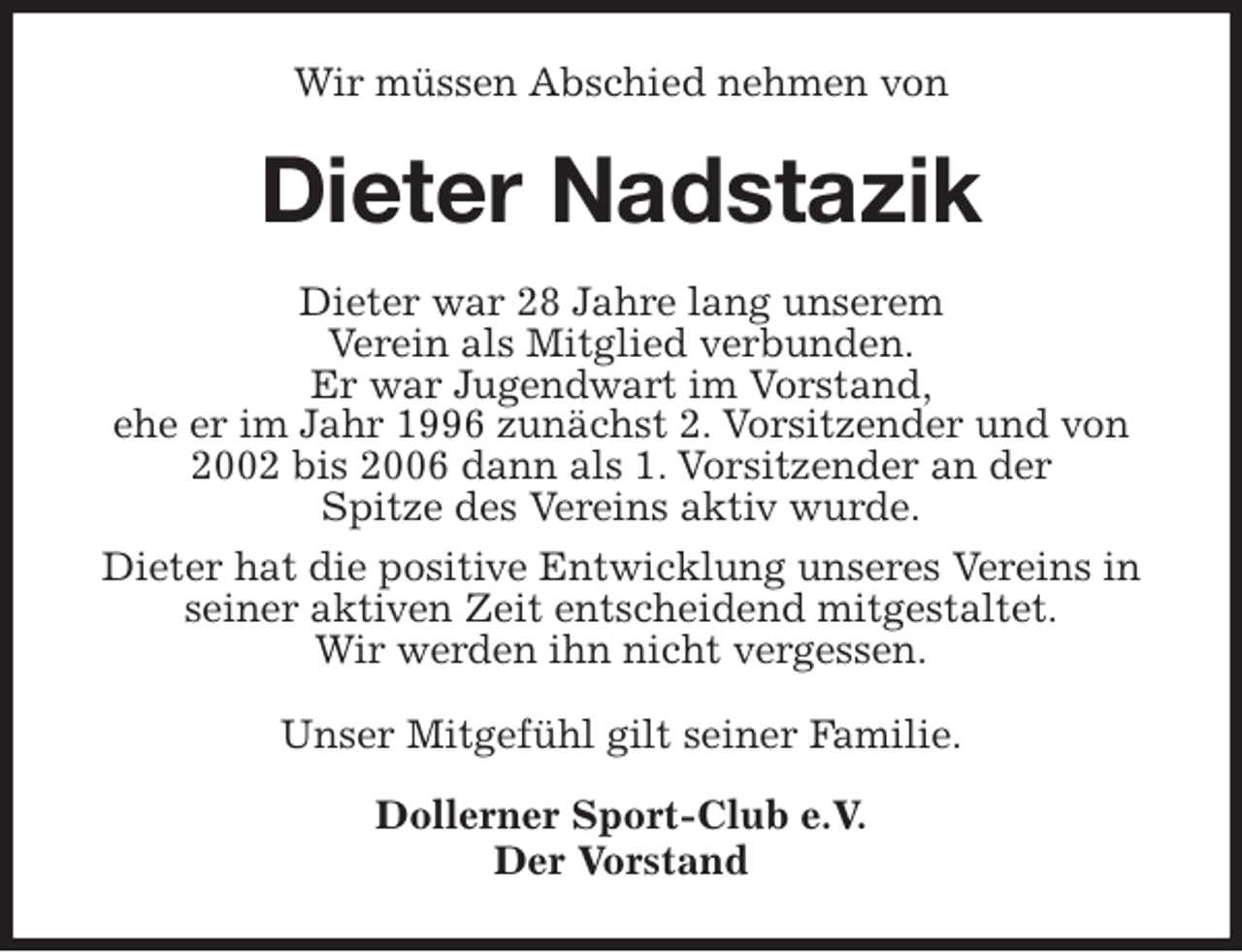 <p>Wir müssen Abschied nehmen von<br />Dieter Nadstazik<br />Dieter war 28 Jahre lang unserem<br />Verein als Mitglied verbunden.<br />Er war Jugendwart im Vorstand,<br />ehe er im Jahr 1996 zunächst 2. Vorsitzender und von 2002 bis 2006 dann als 1. Vorsitzender an der<br />Spitze des Vereins aktiv wurde.<br />Dieter hat die positive Entwicklung unseres Vereins in seiner aktiven Zeit entscheidend mitgestaltet.<br />Wir werden ihn nicht vergessen.<br />Unser Mitgefühl gilt seiner Familie.</p>
<p>Dollerner Sport-Club e.V.<br />Der Vorstand</p>