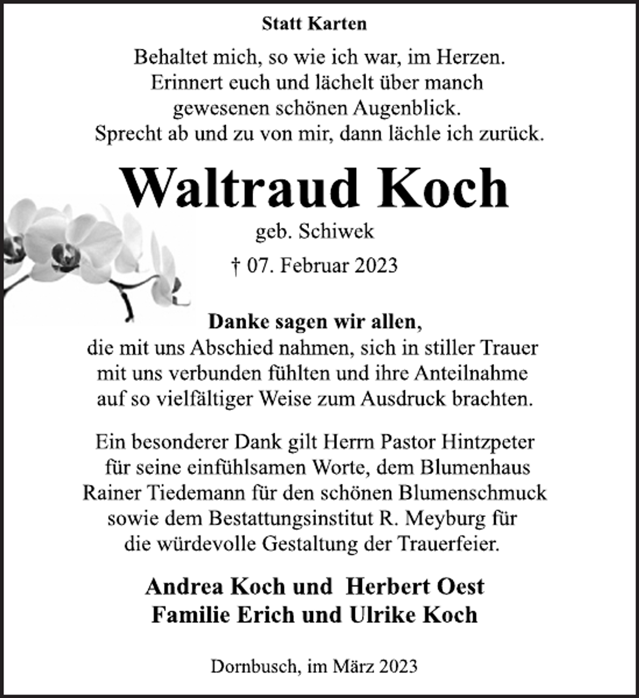 <p>Statt Karten<br />Behaltet mich, so wie ich war, im Herzen.<br />Erinnert euch und lächelt über manch<br />gewesenen schönen Augenblick.<br />Sprecht ab und zu von mir, dann lächle ich zurück.<br />Waltraud Koch<br />geb. Schiwek<br />† 07. Februar 2023<br />Danke sagen wir allen,<br />die mit uns Abschied nahmen, sich in stiller Trauer<br />mit uns verbunden fühlten und ihre Anteilnahme<br />auf so vielfältiger Weise zum Ausdruck brachten.<br />Ein besonderer Dank gilt Herrn Pastor Hintzpeter<br />für seine einfühlsamen Worte, dem Blumenhaus<br />Rainer Tiedemann für den schönen Blumenschmuck<br />sowie dem Bestattungsinstitut R. Meyburg für<br />die würdevolle Gestaltung der Trauerfeier.<br />Andrea Koch und Herbert Oest<br />Familie Erich und Ulrike Koch<br />Dornbusch, im März 2023</p>