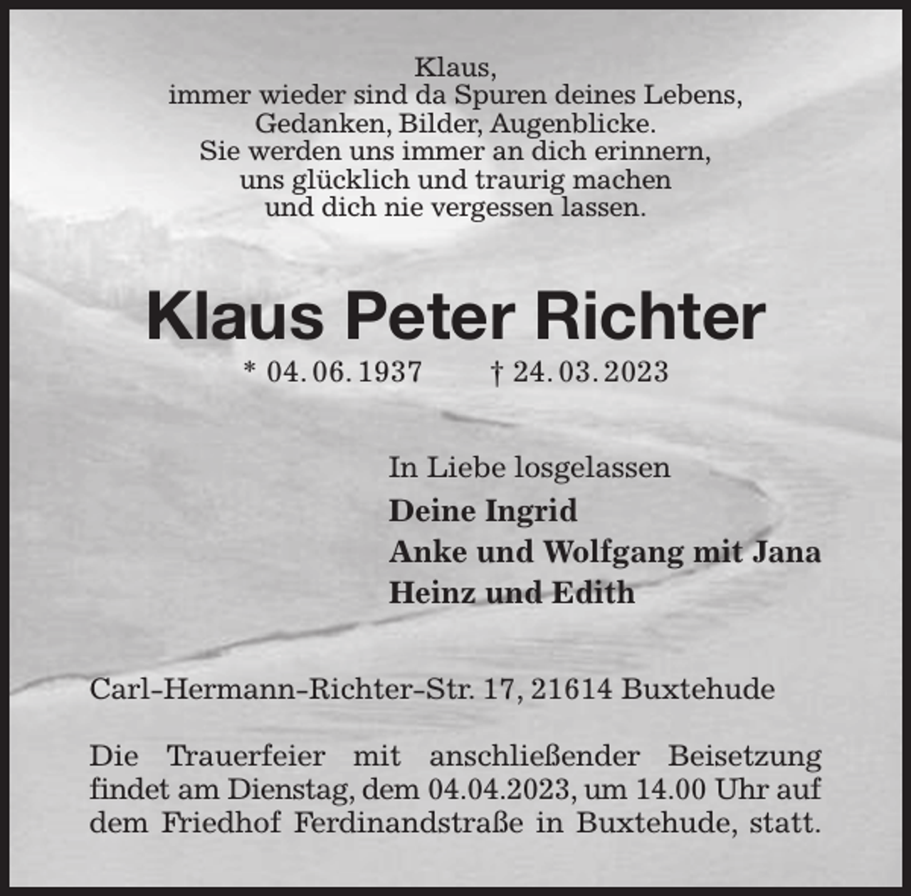 <p>Klaus,<br />immer wieder sind da Spuren deines Lebens,<br />Gedanken, Bilder, Augenblicke.<br />Sie werden uns immer an dich erinnern,<br />uns glücklich und traurig machen<br />und dich nie vergessen lassen.<br />Klaus Peter Richter<br />* 04. 06. 1937 † 24. 03. 2023<br />In Liebe losgelassen<br />Deine Ingrid<br />Anke und Wolfgang mit Jana<br />Heinz und Edith<br />Carl-Hermann-Richter-Str. 17, 21614 Buxtehude</p><p>Die Trauerfeier mit anschließender Beisetzung<br />findet am Dienstag, dem 04.04.2023, um 14.00 Uhr auf<br />dem Friedhof Ferdinandstraße in Buxtehude, statt.</p>