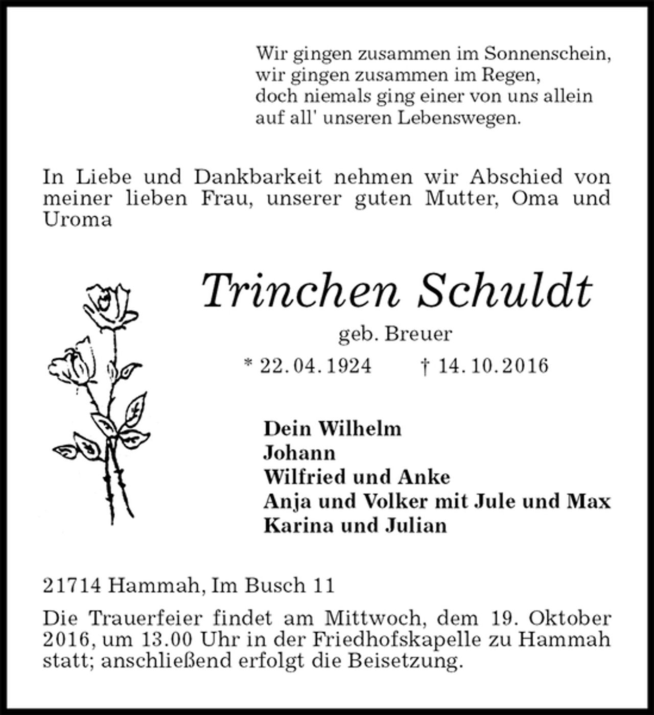 <p>Wir gingen zusammen im Sonnenschein,<br />wir gingen zusammen im Regen,<br />doch niemals ging einer von uns allein<br />auf all' unseren Lebenswegen.<br />In Liebe und Dankbarkeit nehmen wir Abschied von meiner lieben Frau, unserer guten Mutter, Oma und<br />Uroma<br />Trinchen Schuldt<br />geb. Breuer<br />* 22. 04. 1924 † 14. 10. 2016<br />Dein Wilhelm<br />Johann<br />Wilfried und Anke<br />Anja und Volker mit Jule und Max<br />Karina und Julian<br />21714 Hammah, Im Busch 11<br />Die Trauerfeier findet am Mittwoch, dem 19. Oktober 2016, um 13.00 Uhr in der Friedhofskapelle zu Hammah statt; anschließend erfolgt die Beisetzung.</p>