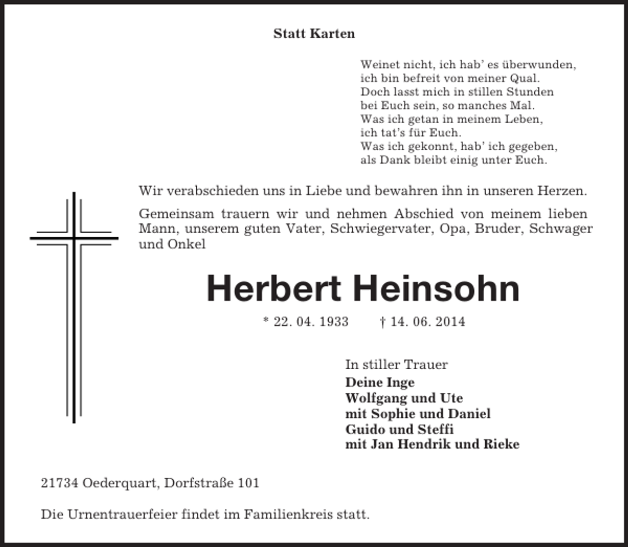 <p>Statt Karten<br />Weinet nicht, ich hab’ es überwunden,<br />ich bin befreit von meiner Qual.<br />Doch lasst mich in stillen Stunden<br />bei Euch sein, so manches Mal.<br />Was ich getan in meinem Leben,<br />ich tat’s für Euch.<br />Was ich gekonnt, hab’ ich gegeben,<br />als Dank bleibt einig unter Euch.<br />Wir verabschieden uns in Liebe und bewahren ihn in unseren Herzen.<br />Gemeinsam trauern wir und nehmen Abschied von meinem lieben Mann, unserem guten Vater, Schwiegervater, Opa, Bruder, Schwager und Onkel<br />Herbert Heinsohn<br />* 22. 04. 1933 † 14. 06. 2014<br />In stiller Trauer<br />Deine Inge<br />Wolfgang und Ute<br />mit Sophie und Daniel<br />Guido und Steffi<br />mit Jan Hendrik und Rieke<br />21734 Oederquart, Dorfstraße 101</p><p>Die Urnentrauerfeier findet im Familienkreis statt.</p>