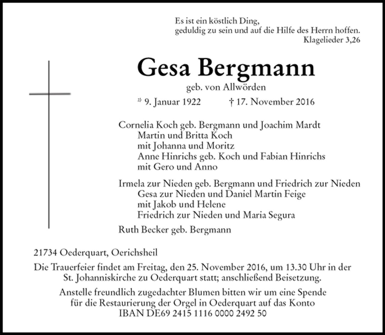 <p>Es ist ein köstlich Ding,<br />geduldig zu sein und auf die Hilfe des Herrn hoffen.<br />Klagelieder 3,26<br />Gesa Bergmann<br />geb. von Allwörden<br />* 9. Januar 1922 † 17. November 2016<br />Cornelia Koch geb. Bergmann und Joachim Mardt<br />Martin und Britta Koch<br />mit Johanna und Moritz<br />Anne Hinrichs geb. Koch und Fabian Hinrichs<br />mit Gero und Anno<br />Irmela zur Nieden geb. Bergmann und Friedrich zur Nieden<br />Gesa zur Nieden und Daniel Martin Feige<br />mit Jakob und Helene<br />Friedrich zur Nieden und Maria Segura<br />Ruth Becker geb. Bergmann<br />21734 Oederquart, Oerichsheil<br />Die Trauerfeier findet am Freitag, den 25. November 2016, um 13.30 Uhr in der<br />St. Johanniskirche zu Oederquart statt; anschließend Beisetzung.<br />Anstelle freundlich zugedachter Blumen bitten wir um eine Spende<br />für die Restaurierung der Orgel in Oederquart auf das Konto<br />IBAN DE69 2415 1116 0000 2492 50</p>