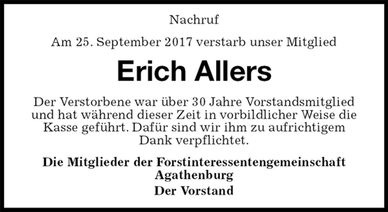 <p>Nachruf<br />Am 25. September 2017 verstarb unser Mitglied<br />Erich Allers<br />Der Verstorbene war über 30 Jahre Vorstandsmitglied und hat während dieser Zeit in vorbildlicher Weise die Kasse geführt. Dafür sind wir ihm zu aufrichtigem Dank verpflichtet.<br />Die Mitglieder der Forstinteressentengemeinschaft<br />Agathenburg<br />Der Vorstand</p>