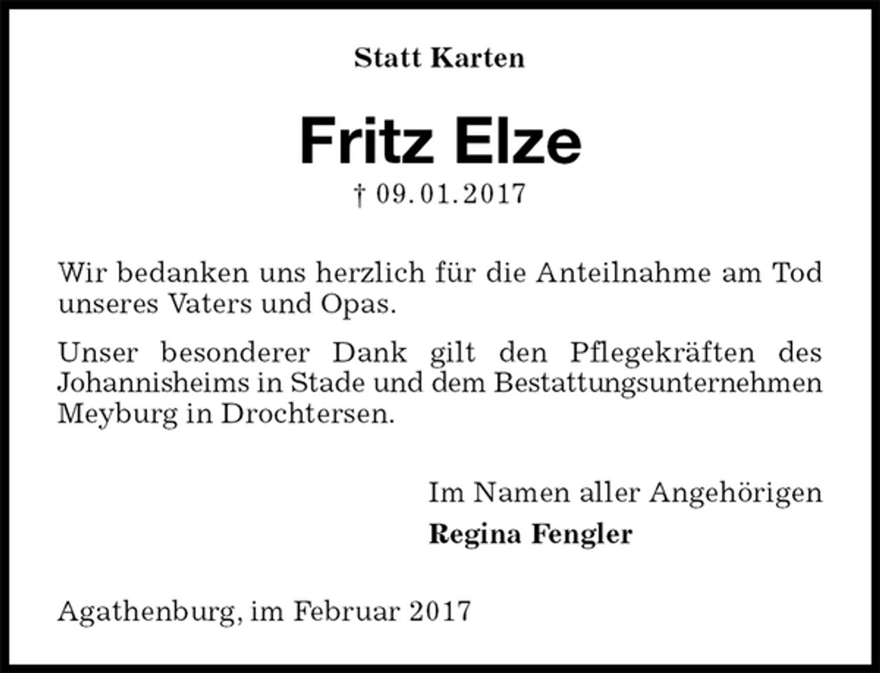 <p>Statt Karten<br />Fritz Elze<br />† 09. 01. 2017<br />Wir bedanken uns herzlich für die Anteilnahme am Tod unseres Vaters und Opas.<br />Unser besonderer Dank gilt den Pflegekräften des<br />Johannisheims in Stade und dem Bestattungsunternehmen<br />Meyburg in Drochtersen.<br />Im Namen aller Angehörigen<br />Regina Fengler<br />Agathenburg, im Februar 2017</p>