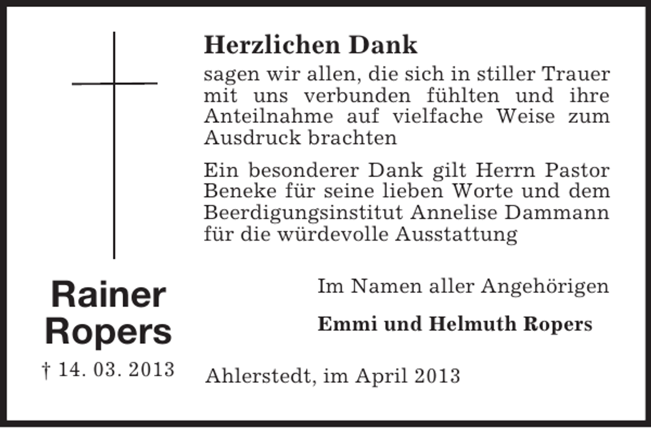 <p>Herzlichen Dank<br />sagen wir allen, die sich in stiller Trauer<br />mit uns verbunden fühlten und ihre<br />Anteilnahme auf vielfache Weise zum<br />Ausdruck brachten<br />Ein besonderer Dank gilt Herrn Pastor<br />Beneke für seine lieben Worte und dem<br />Beerdigungsinstitut Annelise Dammann<br />für die würdevolle Ausstattung</p><p>Rainer<br />Ropers<br />† 14. 03. 2013</p><p>Im Namen aller Angehörigen<br />Emmi und Helmuth Ropers<br />Ahlerstedt, im April 2013</p>