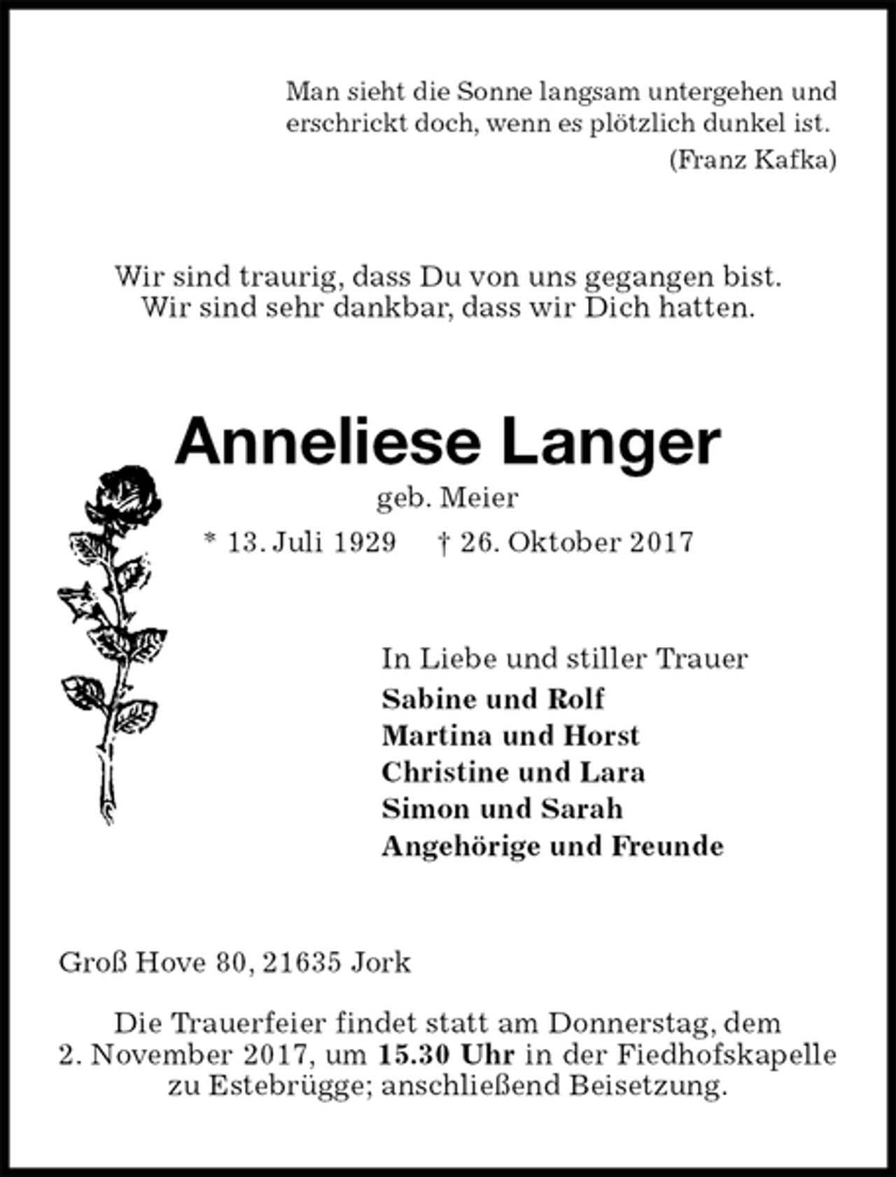 <p>Man sieht die Sonne langsam untergehen und<br />erschrickt doch, wenn es plötzlich dunkel ist.<br />(Franz Kafka)<br />Wir sind traurig, dass Du von uns gegangen bist.<br />Wir sind sehr dankbar, dass wir Dich hatten.<br />Anneliese Langer<br />geb. Meier<br />* 13. Juli 1929 † 26. Oktober 2017<br />In Liebe und stiller Trauer<br />Sabine und Rolf<br />Martina und Horst<br />Christine und Lara<br />Simon und Sarah<br />Angehörige und Freunde<br />Groß Hove 80, 21635 Jork<br />Die Trauerfeier findet statt am Donnerstag, dem<br />2. November 2017, um 15.30 Uhr in der Fiedhofskapelle zu Estebrügge; anschließend Beisetzung.</p>