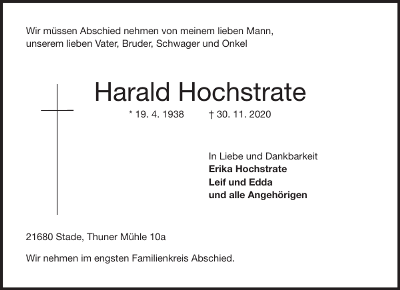 <p>Wir müssen Abschied nehmen von meinem lieben Mann,<br />unserem lieben Vater, Bruder, Schwager und Onkel<br />Harald Hochstrate<br />* 19. 4. 1938 † 30. 11. 2020<br />In Liebe und Dankbarkeit<br />Erika Hochstrate<br />Leif und Edda<br />und alle Angehörigen<br />21680 Stade, Thuner Mühle 10a</p>
<p>Wir nehmen im engsten Familienkreis Abschied.</p>