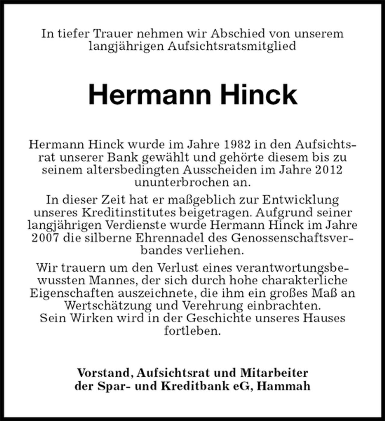 <p>In tiefer Trauer nehmen wir Abschied von unserem langjährigen Aufsichtsratsmitglied<br />Hermann Hinck<br />Hermann Hinck wurde im Jahre 1982 in den Aufsichtsrat unserer Bank gewählt und gehörte diesem bis zu<br />seinem altersbedingten Ausscheiden im Jahre 2012<br />ununterbrochen an.<br />In dieser Zeit hat er maßgeblich zur Entwicklung<br />unseres Kreditinstitutes beigetragen. Aufgrund seiner langjährigen Verdienste wurde Hermann Hinck im Jahre<br />2007 die silberne Ehrennadel des Genossenschaftsverbandes verliehen.<br />Wir trauern um den Verlust eines verantwortungsbewussten Mannes, der sich durch hohe charakterliche<br />Eigenschaften auszeichnete, die ihm ein großes Maß an Wertschätzung und Verehrung einbrachten.<br />Sein Wirken wird in der Geschichte unseres Hauses fortleben.<br />Vorstand, Aufsichtsrat und Mitarbeiter<br />der Spar- und Kreditbank eG, Hammah</p>