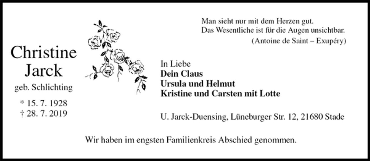 <p>Man sieht nur mit dem Herzen gut.<br />Das Wesentliche ist für die Augen unsichtbar.<br />(Antoine de Saint – Exupéry)<br />In Liebe<br />Dein Claus<br />Ursula und Helmut<br />Kristine und Carsten mit Lotte<br />U. Jarck-Duensing, Lüneburger Str. 12, 21680 Stade<br />Wir haben im engsten Familienkreis Abschied genommen.</p><p>Christine<br />Jarck<br />geb. Schlichting</p><p>* 15. 7. 1928<br />† 28. 7. 2019</p>