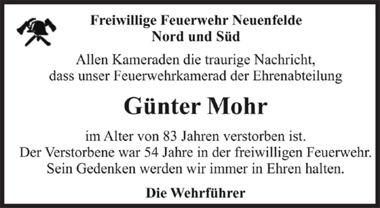 <p>Freiwillige Feuerwehr Neuenfelde<br />Nord und Süd<br />Allen Kameraden die traurige Nachricht,<br />dass unser Feuerwehrkamerad der Ehrenabteilung<br />Günter Mohr<br />im Alter von 83 Jahren verstorben ist.<br />Der Verstorbene war 54 Jahre in der freiwilligen Feuerwehr.<br />Sein Gedenken werden wir immer in Ehren halten.<br />Die Wehrführer</p>