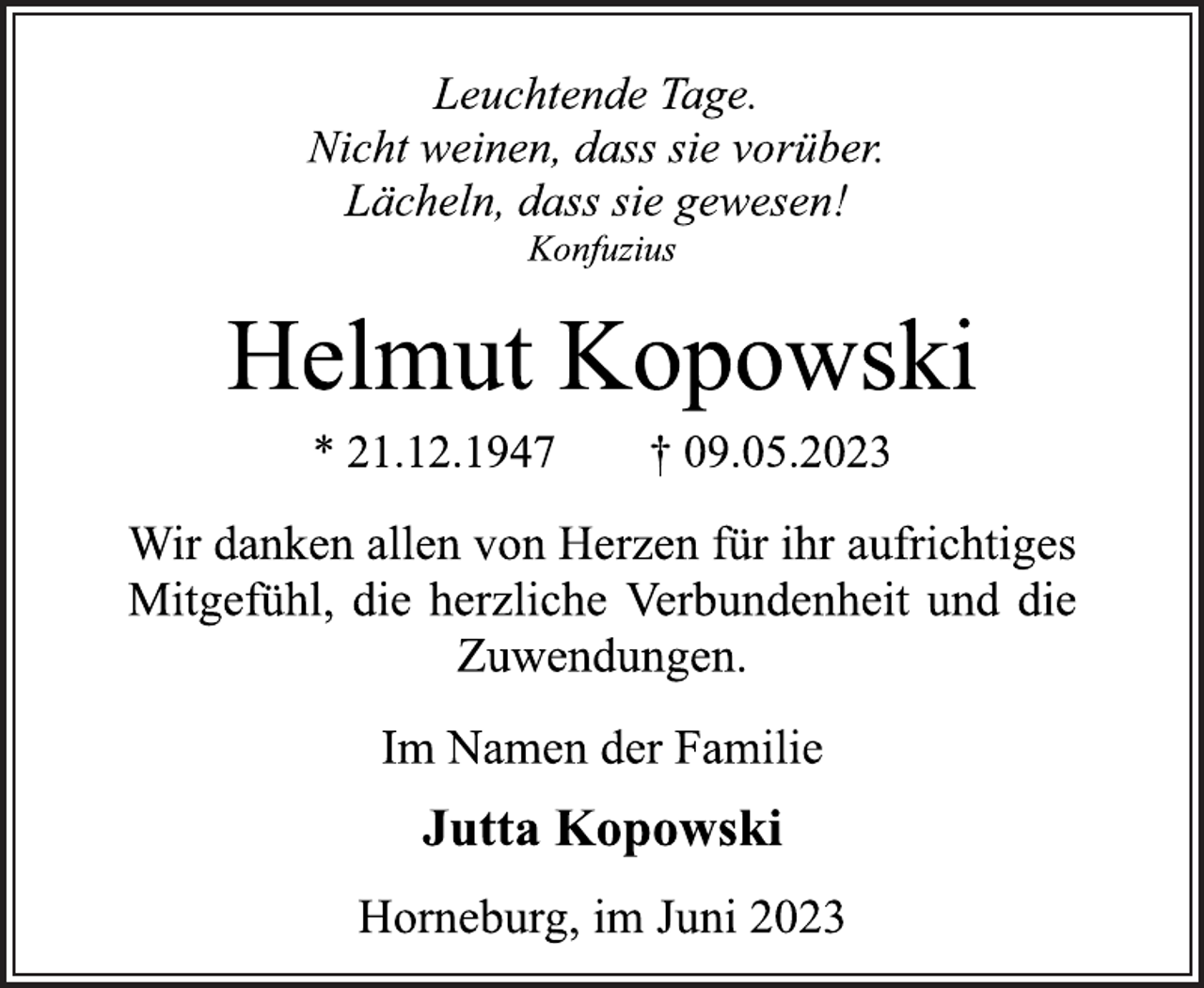 <p>Leuchtende Tage.<br />Nicht weinen, dass sie vorüber.<br />Lächeln, dass sie gewesen!<br />Konfuzius<br />Helmut Kopowski<br />* 21.12.1947 † 09.05.2023<br />Wir danken allen von Herzen für ihr aufrichtiges<br />Mitgefühl, die herzliche Verbundenheit und die<br />Zuwendungen.<br />Im Namen der Familie<br />Jutta Kopowski<br />Horneburg, im Juni 2023</p>