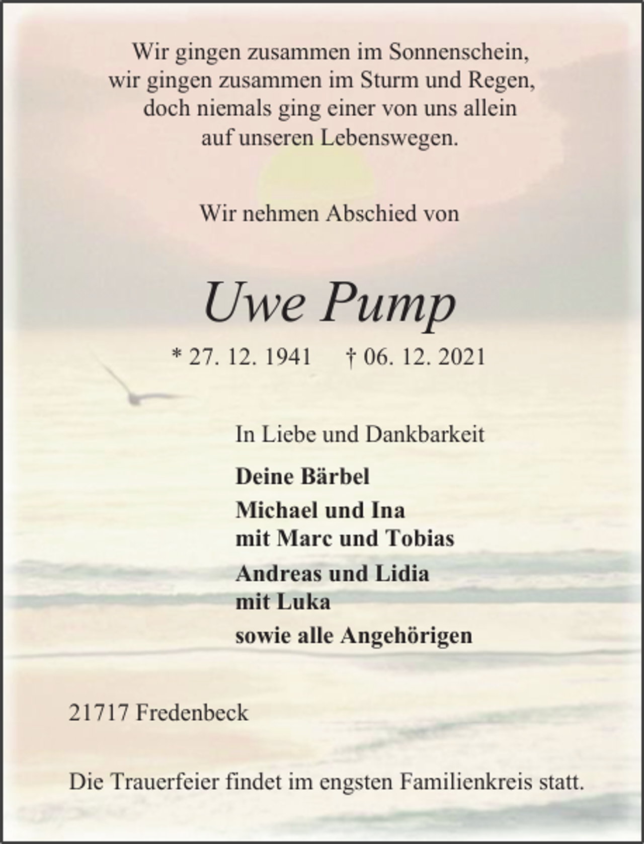 <p>Wir gingen zusammen im Sonnenschein,<br />wir gingen zusammen im Sturm und Regen,<br />doch niemals ging einer von uns allein<br />auf unseren Lebenswegen.<br />Wir nehmen Abschied von<br />Uwe Pump<br />* 27. 12. 1941 † 06. 12. 2021<br />In Liebe und Dankbarkeit<br />Deine Bärbel<br />Michael und Ina<br />mit Marc und Tobias<br />Andreas und Lidia<br />mit Luka<br />sowie alle Angehörigen<br />21717 Fredenbeck<br />Die Trauerfeier findet im engsten Familienkreis statt.</p>