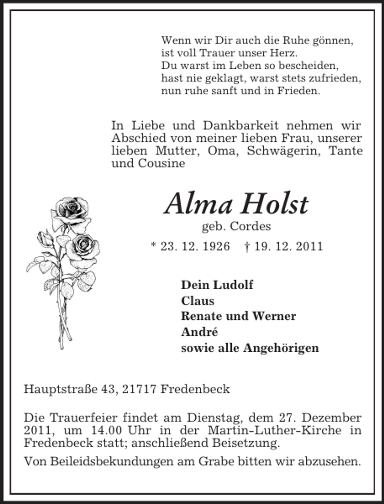 <p>Wenn wir Dir auch die Ruhe gönnen,<br />ist voll Trauer unser Herz.<br />Du warst im Leben so bescheiden,<br />hast nie geklagt, warst stets zufrieden,<br />nun ruhe sanft und in Frieden.</p><p>In Liebe und Dankbarkeit nehmen wir<br />Abschied von meiner lieben Frau, unserer<br />lieben Mutter, Oma, Schwägerin, Tante<br />und Cousine</p><p>Alma Holst<br />geb. Cordes<br />* 23. 12. 1926</p><p>† 19. 12. 2011</p><p>Dein Ludolf<br />Claus<br />Renate und Werner<br />André<br />sowie alle Angehörigen<br />Hauptstraße 43, 21717 Fredenbeck<br />Die Trauerfeier findet am Dienstag, dem 27. Dezember<br />2011, um 14.00 Uhr in der Martin-Luther-Kirche in<br />Fredenbeck statt; anschließend Beisetzung.<br />Von Beileidsbekundungen am Grabe bitten wir abzusehen.</p>