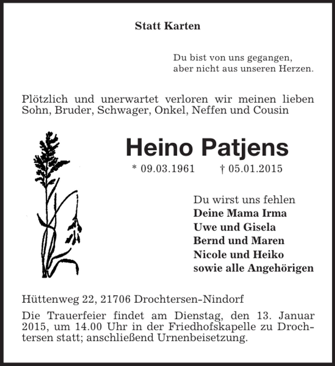 <p>Statt Karten<br />Du bist von uns gegangen,<br />aber nicht aus unseren Herzen.<br />Plötzlich und unerwartet verloren wir meinen lieben Sohn, Bruder, Schwager, Onkel, Neffen und Cousin<br />Heino Patjens<br />* 09.03.1961 † 05.01.2015<br />Du wirst uns fehlen<br />Deine Mama Irma<br />Uwe und Gisela<br />Bernd und Maren<br />Nicole und Heiko<br />sowie alle Angehörigen<br />Hüttenweg 22, 21706 Drochtersen-Nindorf<br />Die Trauerfeier findet am Dienstag, den 13. Januar 2015, um 14.00 Uhr in der Friedhofskapelle zu Drochtersen statt; anschließend Urnenbeisetzung.</p>